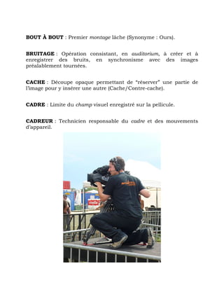 BOUT À BOUT : Premier montage lâche (Synonyme : Ours).
BRUITAGE : Opération consistant, en auditorium, à créer et à
enregistrer des bruits, en synchronisme avec des images
préalablement tournées.
CACHE : Découpe opaque permettant de “réserver” une partie de
l’image pour y insérer une autre (Cache/Contre-cache).
CADRE : Limite du champ visuel enregistré sur la pellicule.
CADREUR : Technicien responsable du cadre et des mouvements
d’appareil.
 
