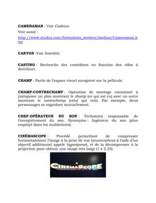 CAMERAMAN : Voir Cadreur.
Voir aussi :
http://www.studya.com/formations_metiers/medias/Cameraman.h
tm
CARTON :Voir Intertitre.
CASTING : Recherche des comédiens en fonction des rôles à
distribuer.
CHAMP : Partie de l’espace visuel enregistré sur la pellicule.
CHAMP-CONTRECHAMP : Opération de montage consistant à
juxtaposer un plan montrant le champ (ce qui est vu) avec un autre
montrant le contrechamp (celui qui voit). Par exemple, deux
personnages se regardant mutuellement.
CHEF-OPÉRATEUR DU SON : Technicien responsable de
l’enregistrement du son. Synonyme : Ingénieur du son (plus
employé dans les auditoriums).
CINÉMASCOPE : Procédé permettant de compresser
horizontalement l’image à la prise de vue (anamorphose à l’aide d’un
objectif additionnel appelé hypergonar), et de la décompresser à la
projection pour obtenir une image très large (1 x 2,35).
 