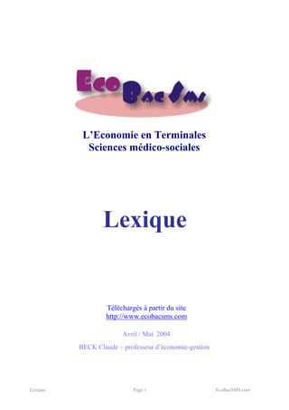 L’Economie en Terminales
            Sciences médico-sociales




                 Lexique


                  Téléchargés à partir du site
                  http://www.ecobacsms.com

                        Avril / Mai 2004
          BECK Claude – professeur d’économie-gestion




Lexique                    Page 1                       EcoBacSMS.com
 