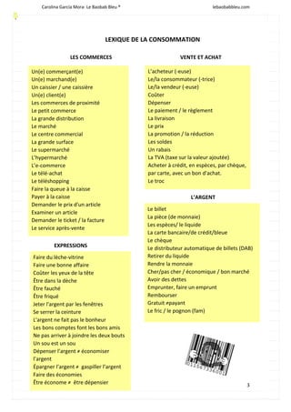 Carolina García Mora- Le Baobab Bleu ® lebaobabbleu.com
3
LEXIQUE DE LA CONSOMMATION
LES COMMERCES VENTE ET ACHAT
Un(e) commerçant(e)
Un(e) marchand(e)
Un caissier / une caissière
Un(e) client(e)
Les commerces de proximité
Le petit commerce
La grande distribution
Le marché
Le centre commercial
La grande surface
Le supermarché
L’hypermarché
L’e-commerce
Le télé-achat
Le téléshopping
Faire la queue à la caisse
Payer à la caisse
Demander le prix d'un article
Examiner un article
Demander le ticket / la facture
Le service après-vente
L’acheteur (-euse)
Le/la consommateur (-trice)
Le/la vendeur (-euse)
Coûter
Dépenser
Le paiement / le règlement
La livraison
Le prix
La promotion / la réduction
Les soldes
Un rabais
La TVA (taxe sur la valeur ajoutée)
Acheter à crédit, en espèces, par chèque,
par carte, avec un bon d'achat.
Le troc
Le billet
La pièce (de monnaie)
Les espèces/ le liquide
La carte bancaire/de crédit/bleue
Le chèque
Le distributeur automatique de billets (DAB)
Retirer du liquide
Rendre la monnaie
Cher/pas cher / économique / bon marché
Avoir des dettes
Emprunter, faire un emprunt
Rembourser
Gratuit ≠payant
Le fric / le pognon (fam)
L’ARGENT
Faire du lèche-vitrine
Faire une bonne affaire
Coûter les yeux de la tête
Être dans la dèche
Être fauché
Être friqué
Jeter l'argent par les fenêtres
Se serrer la ceinture
L'argent ne fait pas le bonheur
Les bons comptes font les bons amis
Ne pas arriver à joindre les deux bouts
Un sou est un sou
Dépenser l’argent ≠ économiser
l’argent
Épargner l’argent ≠ gaspiller l’argent
Faire des économies
Être économe ≠ être dépensier
EXPRESSIONS
 