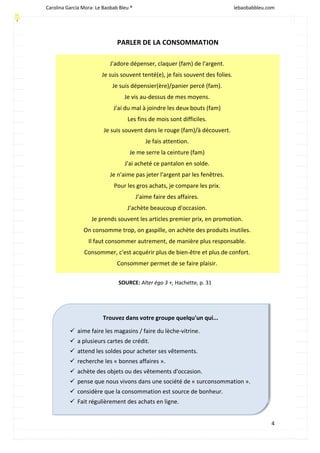 Carolina García Mora- Le Baobab Bleu ® lebaobabbleu.com
4
PARLER DE LA CONSOMMATION
J'adore dépenser, claquer (fam) de l'argent.
Je suis souvent tenté(e), je fais souvent des folies.
Je suis dépensier(ère)/panier percé (fam).
Je vis au-dessus de mes moyens.
J'ai du mal à joindre les deux bouts (fam)
Les fins de mois sont difficiles.
Je suis souvent dans le rouge (fam)/à découvert.
Je fais attention.
Je me serre la ceinture (fam)
J'ai acheté ce pantalon en solde.
Je n'aime pas jeter l'argent par les fenêtres.
Pour les gros achats, je compare les prix.
J'aime faire des affaires.
J'achète beaucoup d'occasion.
Je prends souvent les articles premier prix, en promotion.
On consomme trop, on gaspille, on achète des produits inutiles.
Il faut consommer autrement, de manière plus responsable.
Consommer, c'est acquérir plus de bien-être et plus de confort.
Consommer permet de se faire plaisir.
SOURCE: Alter égo 3 +, Hachette, p. 31
Trouvez dans votre groupe quelqu'un qui...
ü aime faire les magasins / faire du lèche-vitrine.
ü a plusieurs cartes de crédit.
ü attend les soldes pour acheter ses vêtements.
ü recherche les « bonnes affaires ».
ü achète des objets ou des vêtements d'occasion.
ü pense que nous vivons dans une société de « surconsommation ».
ü considère que la consommation est source de bonheur.
ü Fait régulièrement des achats en ligne.
 