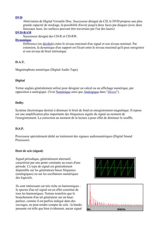 DVD
Abréviation de Digital Versatile Disc. Successeur désigné du CD, le DVD propose une plus
grande capacité de stockage, la possibilité d'avoir jusqu'à deux faces par disques (avec deux
faisceaux laser, les surfaces pouvant être traversées par l'un des lasers)
DVD-RAM
Successeur désigné des CD-R et CD-RW.
Dynamique
Différence (en décibels) entre le niveau maximal d'un signal et son niveau minimal. Par
extension, la dynamique d'un support est l'écart entre le niveau maximal qu'il peut enregistrer
et son niveau de bruit intrinsèque.
D.A.T.
Magnétophone numérique (Digital Audio Tape).
Digital
Terme anglais généralement utilisé pour désigner un calcul ou un affichage numérique, par
opposition à analogique. (Voir Numérique ainsi que Analogique dans "Divers").
Dolby
Système électronique destiné à diminuer le bruit de fond en enregistrement magnétique. Il repose
sur une amplification plus importante des fréquences aiguës du signal au moment de
l'enregistrement. La correction au moment de la lecture a pour effet de diminuer le souffle.
D.S.P.
Processeur spécialement dédié au traitement des signaux audionumériques (Digital Sound
Processor).
Dent de scie (signal)
Signal périodique, généralement alternatif,
caractérisé par une pente constante au cours d'une
période. Ce type de signal est généralement
disponible sur les générateurs basse fréquence
(analogiques) ou sur les oscillateurs numériques
des logiciels.
Ils sont intéressant car très riche en harmoniques :
le spectre d'un tel signal est en effet constitué de
tous les harmoniques. Notons toutefois que le
branchement d'un tel générateur sur un haut-
parleur, comme il est parfois indiqué dans des
ouvrages, ne peut rendre compte de cela : la bande-
passante est telle que bien évidement, aucun signal
 