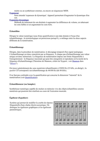 maitre ou un synthétiseur externes, ou encore un séquenceur MIDI.
Expanseur
Sous entendu 'expanseur de dynamique'. Appareil permettant d'augmenter la dynamique d'un
son.
Expansion dynamique
Méthode de traitement du son destinée à augmenter les différences de volume, en rabaissant
les sons faibles et en augmentant les sons forts.
Échantillon
Désigne la valeur numérique issue d'une quantification à une date donnée à l'issue d'un
échantillonnage ; la terminologique est pernicieuse puisqu'il y a mélange entre les deux aspects
différents de la numérisation.
Échantillonnage
Désigne, dans la procédure de numérisation, le découpage temporel d'un signal analogique.
L'échantillonnage est donc caractérisé par sa fréquence. À chaque pas d'échantillonnage une valeur
unique est donc mémorisée. La fréquence de numérisation impose une limite fréquentielle à
l'enregistrement : la fréquence maximale qui peut être enregistrée et reproduite est la moitié de la
fréquence d'échantillonnage (Théorème de Shannon, critère de Nyquist ; voir Shannon dans
"Divers").
On trouve généralement des sons numérisés échantillonnés à 22050 Hz (22 kHz, en abrégé) ; la
qualité CD correspond à un échantillonnage de 44100 Hz (dit 44 kHz).
Il ne faut pas confondre avec la quantification qui concerne la dimension "intensité" de la
numérisation (voir Quantification).
Échantillonneur (ou Sampler)
Synthétiseur numérique capable de stocker en mémoire vive des objets-échantillons sonores
numérisés qui pourront être réutilisés au cours de l'exécution musicale.
Égaliseur (Equalizer)
Système qui permet de modifier la courbe de réponse
fréquentielle d'une chaîne électro-acoustique. On
distingue les égaliseurs graphiques et les égaliseurs
paramétriques.
 