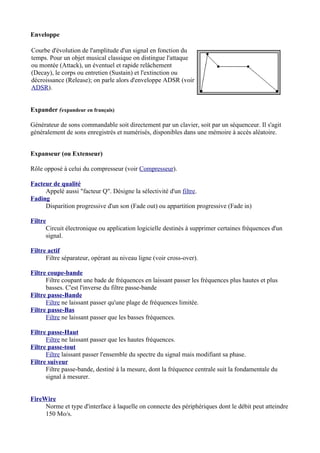Enveloppe
Courbe d'évolution de l'amplitude d'un signal en fonction du
temps. Pour un objet musical classique on distingue l'attaque
ou montée (Attack), un éventuel et rapide relâchement
(Decay), le corps ou entretien (Sustain) et l'extinction ou
décroissance (Release); on parle alors d'enveloppe ADSR (voir
ADSR).
Expander (expandeur en français)
Générateur de sons commandable soit directement par un clavier, soit par un séquenceur. Il s'agit
généralement de sons enregistrés et numérisés, disponibles dans une mémoire à accès aléatoire.
Expanseur (ou Extenseur)
Rôle opposé à celui du compresseur (voir Compresseur).
Facteur de qualité
Appelé aussi "facteur Q". Désigne la sélectivité d'un filtre.
Fading
Disparition progressive d'un son (Fade out) ou appartition progressive (Fade in)
Filtre
Circuit électronique ou application logicielle destinés à supprimer certaines fréquences d'un
signal.
Filtre actif
Filtre séparateur, opérant au niveau ligne (voir cross-over).
Filtre coupe-bande
Filtre coupant une bade de fréquences en laissant passer les fréquences plus hautes et plus
basses. C'est l'inverse du filtre passe-bande
Filtre passe-Bande
Filtre ne laissant passer qu'une plage de fréquences limitée.
Filtre passe-Bas
Filtre ne laissant passer que les basses fréquences.
Filtre passe-Haut
Filtre ne laissant passer que les hautes fréquences.
Filtre passe-tout
Filtre laissant passer l'ensemble du spectre du signal mais modifiant sa phase.
Filtre suiveur
Filtre passe-bande, destiné à la mesure, dont la fréquence centrale suit la fondamentale du
signal à mesurer.
FireWire
Norme et type d'interface à laquelle on connecte des périphériques dont le débit peut atteindre
150 Mo/s.
 