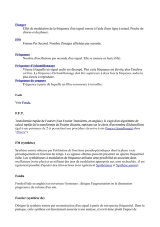 Flanger
Effet de modulation de la fréquence d'un signal sonore à l'aide d'une ligne à retard. Proche du
chorus et du phaser.
FPS
Frames Per Second. Nombre d'images affichées par seconde.
Fréquence
Nombre d'oscillations par seconde d'un signal. Elle se mesure en hertz (Hz)
Fréquence d'échantillonnage
Vitesse à laquelle un signal audio est découpé. Plus cette fréquence est élevée, plus l'analyse
est fine. La fréquence d'échantillonnage doit être supérieure à deux fois la fréquence audio la
plus élevée à reproduire.
Fréquence de coupure
Fréquence à partir de laquelle un filtre commence à travailler.
Fade
Voir Fondu.
F.F.T.
Transformée rapide de Fourier (Fast Fourier Transform, en anglais). Il s'agit d'un algorithme de
calcul rapide de la transformée de Fourier discrète, reposant sur le choix d'un nombre d'échantillons
égal à une puissance de 2 et permettant une procédure récursive (voir Fourier (transformée) dans
"Divers").
FM (synthèse)
Synthèse sonore obtenue par l'utilisation de fonctions pseudo-périodiques dont la phase varie
périodiquement en fonction du temps. Les signaux obtenus peuvent présenter un spectre fréquentiel
riche. Les synthétiseurs à modulation de fréquence utilisent cette possibilité en associant deux
oscillateurs (voire plus) et en utilisant des taux de modulation appropriés aux sons recherchés ; il est
également possible d'ajouter des rétro-actions (voir également Synthétiseur et Synthèse sonore).
Fondu
Fondu (Fade en anglais) en ouverture/ fermeture : désigne l'augmentation ou la diminution
progressive du volume d'un son.
Fourier (synthèse de)
Désigne la synthèse sonore par reconstruction d'un signal à partir de son spectre fréquentiel. Dans la
pratique, cette synthèse est directement associée à une analyse, et revêt donc plutôt l'aspect de
 