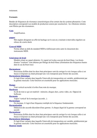 traitement.
Formants
Bandes de fréquences de résonance caractéristiques d'un certain état du système phonatoire. Cette
description correspond à un modèle de production sonore par soustraction : les vibrations initiales
sont filtrées par des résonateurs.
Gain
Amplification.
gapper
Mot anglais désignant un effet de hachage sur le son en y insérant à intervalles réguliers un
silence de courte durée
General MIDI
Norme allant au delà du standard MIDI et définissant entre autre le classement des
instruments MIDI.
Générateur de bruit
Module créant un signal aléatoire. Ce signal est le plus souvent du bruit blanc. Les bruits
d'autres "couleurs" sont obtenus par filtrage du bruit blanc (élimination des fréquences hautes
dans le cas du bruit rose)
Harmoniseur
Processeur d'effets dont les deux buts principaux sont de corriger la voix lorsque celle-ci est
fausse et d'ajouter au chant principal une voix transposée pour former des accords.
Harmoniseur diatonique
Il s'agit d'une variante dans laquelle l'intervalle de transposition est variable, prédéterminé par
la gamme musicale. Cette fonction est essentielle pour les applications musicales.
Hampe
Trait vertical accroché à la tête d'une note de musique.
Hardware
Se dit de tout ce qui est matériel : mémoire, disques durs, cartes vidéo, etc. Opposé de
Software.
Harmonie
Aspect 'vertical' de la musique (accords...).
Harmonique
En musique, il s'agit d'une fréquence multiple de la fréquence fondamentale.
Harmonisation
Déduction des accords découlant d'une gamme. A chaque degré de la gamme correspond un
accord.
Harmoniseur
Processeur d'effets dont les deux buts principaux sont de corriger la voix lorsque celle-ci est
fausse et d'ajouter au chant principal une voix transposée pour former des accords.
Harmoniseur diatonique
Il s'agit d'une variante dans laquelle l'intervalle de transposition est variable, prédéterminé par
la gamme musicale. Cette fonction est essentielle pour les applications musicales.
Hauteur tonale
 