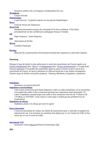 Sensation auditive liée à la fréquence fondamentale d'un son
Headphone
Casque d'écoute.
Heptatonique
à sept notes (ex : la gamme majeure est une gamme heptatonique)
Hertz
Unité de mesure des fréquences.
Hertz/Volt
Standard concernant la tension de commande (CV) d'un oscillateur. Il fut utilisé
principalement sur des synthétiseurs analogiques Korg ou Yamaha
HF
High Frequency : haute fréquence.
HH
Abréviation de Hi-Hat.
Hi-hat
Cymbale Charleston.
Horloge
Dispositif de synchronisation d'événements émettant des impulsions à intervalles réguliers
Hamming
Désigne le type de fenêtre le plus utilisé pour le calcul des transformées de Fourier rapide (voir
Fourier (transformée) dans "Divers" et Sonagramme dans "Notions fondamentales"). Il s'agit d'une
fonction appliquée à l'ensemble des échantillons prélevés dans la fenêtre avant le calcul de la
transformée de Fourier, de façon à diminuer les effets de bords dus à une fenêtre rectangulaire.
D'autres types de fenêtre sont parfois proposés : Hanning, Blackman, triangulaire, notamment.
Impédance
Résistance en courant alternatif.
Impédance caractéristique
Cette notion n'intervient qu'en haute fréquence (vidéo ou audio-numérique), où la constitution
et la qualité des cables et des connecteurs prennent une importance toute particulière. En
vidéo, l'impédance caractéristique d'un cable et d'un connecteur doit être de 75 Ohms et de
110 Ohms en AES/EBU. Toute entorse à cette règle se traduit par des problème lors de
l'exploitation.
Impédance de charge
Impédance propre à la charge qui reçoit le signal.
Insert (insertion)
Connexion permettant de rompre une chaîne de transmission pour y intercaler un appareil de
traitement de son. Une insertion est constituée d'un départ qui va vers l'entrée de l'effet et d'un
retour qui va vers la sortie de l'effet.
Instrument VST
Instrument virtuel (plug-in)utilisant la technologie VST.
ISO
 