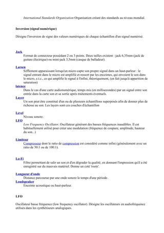 International Standards Organization Organisation créant des standards au niveau mondial.
Inversion (signal numérique)
Désigne l'inversion de signe des valeurs numériques de chaque échantillon d'un signal numérisé.
Jack
Format de connecteur possédant 2 ou 3 points. Deux tailles existent : jack 6,35mm (jack de
guitare électrique) ou mini-jack 3,5mm (casque de balladeur).
Larsen
Sifflement apparaissant lorsqu'un micro capte son propre signal dans un haut-parleur : le
signal entrant dans le micro est amplifié et ressort par les enceintes, qui envoient le son dans
le micro, e.t.c., ce qui amplifie le signal à l'infini, théoriquement, (en fait jusqu'à apparition de
saturation)
latence
Dans le cas d'une carte audionumérique, temps mis (en millisecondes) par un signal entre son
entrée dans la carte son et sa sortie après traitements éventuels.
Layer
Un son peut être constitué d'un ou de plusieurs échantillons superposés afin de donner plus de
richesse au son. Les layers sont ces couches d'échantillon
Level
Niveau sonore.
LFO
Low Frequency Oscillator. Oscillateur générant des basses fréquences inaudibles. Il est
habituellement utilisé pour créer une modulation (fréquence de coupure, amplitude, hauteur
du son...)
Limiteur
Compresseur dont le ratio de compression est considéré comme infini (généralement avec un
ratio de 50:1 ou de 100:1).
Lo-Fi
Filtre permettant de salir un son et d'en dégrader la qualité, en donnant l'impression qu'il a été
enregistré sur du mauvais matériel. Donne un coté 'roots'.
Longueur d'onde
Distance parcourue par une onde sonore le temps d'une période.
Loudspeaker
Enceinte acoustique ou haut-parleur.
LFO
Oscillateur basse fréquence (low frequency oscillator). Désigne les oscillateurs en audiofréquence
utilisés dans les synthétiseurs analogiques.
 