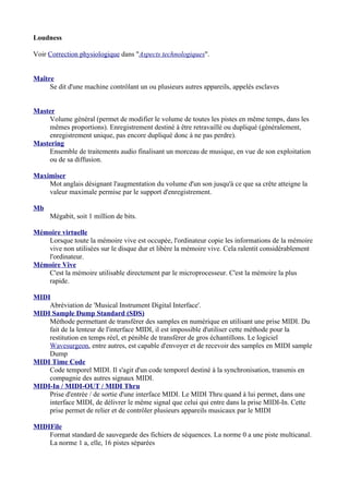 Loudness
Voir Correction physiologique dans "Aspects technologiques".
Maître
Se dit d'une machine contrôlant un ou plusieurs autres appareils, appelés esclaves
Master
Volume général (permet de modifier le volume de toutes les pistes en même temps, dans les
mêmes proportions). Enregistrement destiné à être retravaillé ou dupliqué (généralement,
enregistrement unique, pas encore dupliqué donc à ne pas perdre).
Mastering
Ensemble de traitements audio finalisant un morceau de musique, en vue de son exploitation
ou de sa diffusion.
Maximiser
Mot anglais désignant l'augmentation du volume d'un son jusqu'à ce que sa crête atteigne la
valeur maximale permise par le support d'enregistrement.
Mb
Mégabit, soit 1 million de bits.
Mémoire virtuelle
Lorsque toute la mémoire vive est occupée, l'ordinateur copie les informations de la mémoire
vive non utilisées sur le disque dur et libère la mémoire vive. Cela ralentit considérablement
l'ordinateur.
Mémoire Vive
C'est la mémoire utilisable directement par le microprocesseur. C'est la mémoire la plus
rapide.
MIDI
Abréviation de 'Musical Instrument Digital Interface'.
MIDI Sample Dump Standard (SDS)
Méthode permettant de transférer des samples en numérique en utilisant une prise MIDI. Du
fait de la lenteur de l'interface MIDI, il est impossible d'utiliser cette méthode pour la
restitution en temps réel, et pénible de transférer de gros échantillons. Le logiciel
Wavesurgeon, entre autres, est capable d'envoyer et de recevoir des samples en MIDI sample
Dump
MIDI Time Code
Code temporel MIDI. Il s'agit d'un code temporel destiné à la synchronisation, transmis en
compagnie des autres signaux MIDI.
MIDI-In / MIDI-OUT / MIDI Thru
Prise d'entrée / de sortie d'une interface MIDI. Le MIDI Thru quand à lui permet, dans une
interface MIDI, de délivrer le même signal que celui qui entre dans la prise MIDI-In. Cette
prise permet de relier et de contrôler plusieurs appareils musicaux par le MIDI
MIDIFile
Format standard de sauvegarde des fichiers de séquences. La norme 0 a une piste multicanal.
La norme 1 a, elle, 16 pistes séparées
 