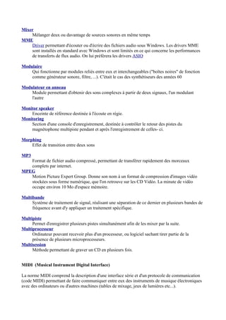 Mixer
Mélanger deux ou davantage de sources sonores en même temps
MME
Driver permettant d'écouter ou d'écrire des fichiers audio sous Windows. Les drivers MME
sont installés en standard avec Windows et sont limités en ce qui concerne les performances
de transferts de flux audio. On lui préférera les drivers ASIO
Modulaire
Qui fonctionne par modules reliés entre eux et interchangeables ("boîtes noires" de fonction
comme générateur sonore, filtre, ...). C'était le cas des synthétiseurs des années 60
Modulateur en anneau
Module permettant d'obtenir des sons complexes à partir de deux signaux, l'un modulant
l'autre
Monitor speaker
Enceinte de référence destinée à l'écoute en régie.
Monitoring
Section d'une console d'enregistrement, destinée à contrôler le retour des pistes du
magnétophone multipiste pendant et après l'enregistrement de celles- ci.
Morphing
Effet de transition entre deux sons
MP3
Format de fichier audio compressé, permettant de transférer rapidement des morceaux
complets par internet.
MPEG
Motion Picture Expert Group. Donne son nom à un format de compression d'images vidéo
stockées sous forme numérique, que l'on retrouve sur les CD Vidéo. La minute de vidéo
occupe environ 10 Mo d'espace mémoire.
Multibande
Système de traitement de signal, réalisant une séparation de ce dernier en plusieurs bandes de
fréquence avant d'y appliquer un traitement spécifique.
Multipiste
Permet d'enregistrer plusieurs pistes simultanément afin de les mixer par la suite.
Multiprocesseur
Ordinateur pouvant recevoir plus d'un processeur, ou logiciel sachant tirer partie de la
présence de plusieurs microprocesseurs.
Multisession
Méthode permettant de graver un CD en plusieurs fois.
MIDI (Musical Instrument Digital Interface)
La norme MIDI comprend la description d'une interface série et d'un protocole de communication
(code MIDI) permettant de faire communiquer entre eux des instruments de musique électroniques
avec des ordinateurs ou d'autres machines (tables de mixage, jeux de lumières etc...).
 