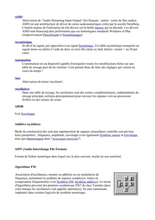 ASIO
Abréviation de "Audio Streaming Input Output" (En français : entrée / sortie de flux audio).
ASIO est une artchitecture de driver de cartes audionumériques créée par la société Steinberg.
L'intérêt majeur de l'utilisation de tels drivers est la faible latence qui en découle. Les drivers
ASIO sont beaucoup plus performants que ses homologues standards Windows et Mac
(respectivement DirectSound et Soundmanager)
Asymétrique
Se dit d’un signal, par opposition à un signal Symétrique. Un câble asymétrique transporte un
signal mono ou stéréo à l’aide de deux ou trois fils (Jack ou Jack stéréo) : neutre + un fil par
canal.
Automation
L'automation est un dispositif capable d'enregistrer toutes les modifications faites sur une
table de mixage puis de les restituer. Cela permet donc de faire des réglages qui varient au
cours du temps !
Aux
Abréviation du terme 'auxiliaire'.
Auxiliaires
Dans une table de mixage, les auxiliaires sont des sorties complémentaires, indépendantes du
mixage principal, utilisées principalement pour envoyer les signaux vers un processeur
d'effets ou des retours de scène.
ADSR
Voir Enveloppe.
Additive (synthèse)
Mode de construction des sons par superposition de signaux sinusoidaux contrôlés suivant tous
leurs paramètres : fréquence, amplitude, enveloppe (voir également Synthèse sonore et Enveloppe
ainsi que Harmoniques dans "Acoustique musicale")
AIFF (Audio Interchange File Format)
Format de fichier numérique dans lequel est, le plus souvent, stocké un son numérisé.
Algorithme FM
Association d'oscillateurs, montés en addition ou en modulation de
fréquence, permettant la synthèse de signaux complexes, riches en
composantes fréquentielles (voir Synthèse FM, Synthèse additive). Le terme
d'algorithme provient des premiers synthétiseur DX7 de chez Yamaha (dans
cette marque les oscillateurs sont appelés opérateurs). Ils sont maintenant
implantés dans certains logiciels de synthèse numérique.
 
