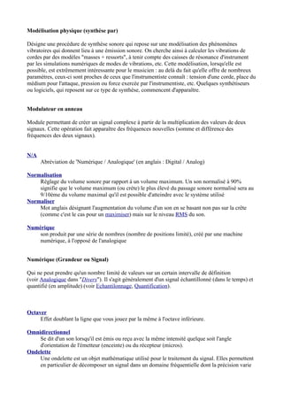 Modélisation physique (synthèse par)
Désigne une procédure de synthèse sonore qui repose sur une modélisation des phénomènes
vibratoires qui donnent lieu à une émission sonore. On cherche ainsi à calculer les vibrations de
cordes par des modèles "masses + ressorts", à tenir compte des caisses de résonance d'instrument
par les simulations numériques de modes de vibrations, etc. Cette modélisation, lorsqu'elle est
possible, est extrêmement intéressante pour le musicien : au delà du fait qu'elle offre de nombreux
paramètres, ceux-ci sont proches de ceux que l'instrumentiste connaît : tension d'une corde, place du
médium pour l'attaque, pression ou force exercée par l'instrumentiste, etc. Quelques synthétiseurs
ou logiciels, qui reposent sur ce type de synthèse, commencent d'apparaître.
Modulateur en anneau
Module permettant de créer un signal complexe à partir de la multiplication des valeurs de deux
signaux. Cette opération fait apparaître des fréquences nouvelles (somme et différence des
fréquences des deux signaux).
N/A
Abréviation de 'Numérique / Analogique' (en anglais : Digital / Analog)
Normalisation
Réglage du volume sonore par rapport à un volume maximum. Un son normalisé à 90%
signifie que le volume maximum (ou crète) le plus élevé du passage sonore normalisé sera au
9/10ème du volume maximal qu'il est possible d'atteindre avec le système utilisé
Normaliser
Mot anglais désignant l'augmentation du volume d'un son en se basant non pas sur la crête
(comme c'est le cas pour un maximiser) mais sur le niveau RMS du son.
Numérique
son produit par une série de nombres (nombre de positions limité), créé par une machine
numérique, à l'opposé de l'analogique
Numérique (Grandeur ou Signal)
Qui ne peut prendre qu'un nombre limité de valeurs sur un certain intervalle de définition
(voir Analogique dans "Divers"). Il s'agit généralement d'un signal échantillonné (dans le temps) et
quantifié (en amplitude) (voir Echantilonnage, Quantification).
Octaver
Effet doublant la ligne que vous jouez par la même à l'octave inférieure.
Omnidirectionnel
Se dit d'un son lorsqu'il est émis ou reçu avec la même intensité quelque soit l'angle
d'orientation de l'émetteur (enceinte) ou du récepteur (micros).
Ondelette
Une ondelette est un objet mathématique utilisé pour le traitement du signal. Elles permettent
en particulier de décomposer un signal dans un domaine fréquentielle dont la précision varie
 