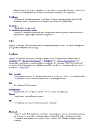 selon la plage de fréquences considérée. Il s'agit d'une technique plus fine que la transformée
de Fourier courte (SFT) qui a la même précision pour l'ensemble des fréquences.
Oscillateur
Générateur de son basique dans un synthétiseur. Propose généralement une forme d'onde
sinusoïdale, carrée, triangulaire ou en dents de scie (ou parfois du bruit blanc)
Overdrive
Effet de distortion du signal
Overdubbing (re-enregistrement)
Ensemble de manipulations consistant à enregistrer de nouvelles pistes, tout en écoutant en
synchronisme les pistes précédemment enregistrées.
Offset
Désigne le décalage de la valeur moyenne d'un signal par rapport au zéro. On parle d'offset positif
ou négatif suivant le sens du décalage.
Oscillateur
Désigne un dispositif mécanique, électrique, optique, siège d'un phénomène périodique (voir
Oscillateur dans "Aspects technologiques" et Périodique dans "Notions fondamentales"). En
électronique (analogique ou numérique) ce terme désigne des générateurs dits "basse fréquence"
permettant de générer des signaux périodiques de différentes formes : sinusoïde, triangle, carré, etc.
(voir Carré, Triangulaire).
Paire torsadée
Câble ou sous-ensemble de câbles constitué de deux conducteurs isolés et torsadés ensemble.
Cela permet de réduire les interférences dans les câbles symétriques.
Pan
Abréviation de 'Panoramique'.
Panoramique
Placement des sons (de gauche à droite) sur un système stéréophonique.
Panpot
Potentiomètre ajustant la panoramique.
PCI
Type de bus pour cartes d'extensions dans un ordinateur.
PCMCIA
Format de cartes de la taille d'une carte bleue permettant aussi bien de rajouter de la mémoire
que de connecter un modem ou d'autres choses. Très utilisé sur les ordinateurs portables.
Certaines cartes son (assez rares) existent dans ce format (la VX Pocket de Digigram par
exemple)
 
