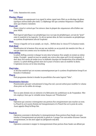 Peak
Crête. Saturation très courte.
Phasing / Phaser
Effet obtenu en superposant à un signal le même signal mais filtré ou en décalage de phase
(quelques milisecondes plus tard). Le déphasage fait que certaines fréquences s'amplifient
alors que d'autres s'annulent.
Piano-roll
Piano virtuel et vertical que l'on retrouve dans la plupart des séquenceurs afin d'éditer une
piste MIDI.
Pilote
Petit logiciel spécifique à un périphérique (ou à un type de périphérique), servant de "pont"
entre le matériel et les logiciels. Un driver permet donc de faire reconnaitre un périphérique
au système d'exploitation afin de l'exploiter
Pitch
Vitesse à laquelle est lu un sample, un vinyle... Définit donc la vitesse ET la hauteur tonale.
Pitch Bend
Modification de la hauteur d'un son par une molette ou un joystick (de manière très fine, et
non par demi ton comme avec les touches du clavier)
Pitch-shifting
Le pitch shifting consiste à changer la note donc la hauteur d'un sample en restant au même
tempo. Exemple : quand on joue un sample une octave plus aigue qu'il n'a été enregistré, il
dure deux fois moins de temps (avec la méthode classique de transposition d'un échantillon
sonore). Le pitch-shifting permet alors de le jouer à l'octave sans en modifier la durée.
L'opération inverse est le time-streching
Plug'n'play
se dit d'un matériel qui est reconnu automatiquement par le système d'exploitation lorsqu'il est
branché à l'ordinateur
Plug-in
Petit programme destiné à étendre les possibilités d'un autre logiciel "hôte".
Potentiomètre linéraire
Potentiomètre glissant verticalement le long d'un rail, souvent utilisé pour modifier le volume
d'une piste sur les tables de mixage.
Preset
Son ou autre donnée mis en mémoire à la fabrication du synthétiseur ou de l'expandeur. Mot
très employé, bien que le véritable terme français soit "Présélection"
Punch In
Opération qui consiste à réenregistrer une portion d'un enregistrement sans toucher au reste.
Le Punch In est le point d'entrée de l'enregistrement et le Punch Out est le point de sortie.
Aussi appelés Drop In/Drop Out.
Punch-in
Opération consistant à déclencher le réenregistrement d'une portion d'une bande son sans
toucher à l'enregistrement qui précède le punch-in. Lorsque l'on veut arrêter d'écraser l'ancien
enregistrement, on fait alors appel au [def]punch-out[/def]
Punch-out
Opération consistant à stopper le réenregistrement d'une portion d'une bande son débuté par
 