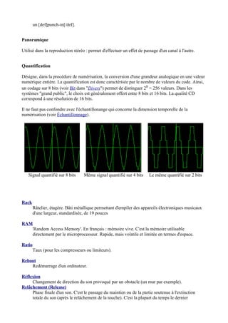 un [def]punch-in[/def].
Panoramique
Utilisé dans la reproduction stéréo : permet d'effectuer un effet de passage d'un canal à l'autre.
Quantification
Désigne, dans la procédure de numérisation, la conversion d'une grandeur analogique en une valeur
numérique entière. La quantification est donc caractérisée par le nombre de valeurs du code. Ainsi,
un codage sur 8 bits (voir Bit dans "Divers") permet de distinguer 28 = 256 valeurs. Dans les
systèmes "grand public", le choix est généralement offert entre 8 bits et 16 bits. La qualité CD
correspond à une résolution de 16 bits.
Il ne faut pas confondre avec l'échantillonange qui concerne la dimension temporelle de la
numérisation (voir Échantillonnage).
Signal quantifié sur 8 bits Même signal quantifié sur 4 bits Le même quantifié sur 2 bits
Rack
Râtelier, étagère. Bâti métallique permettant d'empiler des appareils électroniques musicaux
d'une largeur, standardisée, de 19 pouces
RAM
'Random Access Memory'. En français : mémoire vive. C'est la mémoire utilisable
directement par le microprocesseur. Rapide, mais volatile et limitée en termes d'espace.
Ratio
Taux (pour les compresseurs ou limiteurs).
Reboot
Redémarrage d'un ordinateur.
Réflexion
Changement de direction du son provoqué par un obstacle (un mur par exemple).
Relâchement (Release)
Phase finale d'un son. C'est le passage du maintien ou de la partie soutenue à l'extinction
totale du son (après le relâchement de la touche). C'est la plupart du temps le dernier
 