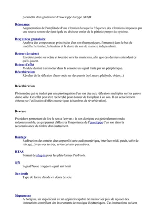 paramètre d'un générateur d'enveloppe du type ADSR
Résonance
Augmentation de l'amplitude d'une vibration lorsque la fréquence des vibrations imposées par
une source sonore devient égale ou diviseur entier de la période propre du système.
Resynthèse granulaire
Analyse des composantes principales d'un son (harmoniques, formants) dans le but de
modifier le timbre, la hauteur et la durée du son de manière indépendante.
Retour (de scène)
Enceinte posée sur scène et tournée vers les musiciens, afin que ces derniers entendent ce
qu'ils jouent.
Retour d'effet
Module destiné à réinsérer dans la console un signal traité par un périphérique.
Réverbération
Résultat de la réflexion d'une onde sur des parois (sol, murs, plafonds, objets...)
Réverbération
Phénomène qui se traduit par une prolongation d'un son due aux réflexions multiples sur les parois
d'une salle. Cet effet peut être recherché pour donner de l'ampleur à un son. Il est actuellement
obtenu par l'utilisation d'effets numériques (chambres de réverbération).
Reverse
Procédure permettant de lire le son à l'envers : le son d'origine est généralement rendu
méconnaissable, ce qui permet d'illustrer l'importance de l'enveloppe d'un son dans la
reconnaissance du timbre d'un instrument.
Routage
Redirection des entrées d'un appareil (carte audionumérique, interface midi, patch, table de
mixage...) vers ses sorties, selon certains paramètres.
RTAS
Format de plug-in pour les plateformes ProTools.
S/N
Signal/Noise : rapport signal sur bruit
Sawtooth
Type de forme d'onde en dents de scie.
Séquenceur
A l'origine, un séquenceur est un appareil capable de mémoriser puis de rejouer des
instructions contrôlant des instruments de musique éléctroniques. Ces instructions suivent
 