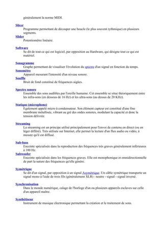 généralement la norme MIDI.
Slicer
Programme permettant de découper une boucle (le plus souvent rythmique) en plusieurs
segments.
Slider
Potentiomètre linéaire.
Software
Se dit de tout ce qui est logiciel, par opposition au Hardware, qui désigne tout ce qui est
matériel.
Sonagramme
Graphe permettant de visualiser l'évolution du spectre d'un signal en fonction du temps.
Sonomètre
Appareil mesurant l'intensité d'un niveau sonore.
Souffle
Bruit de fond constitué de fréquences aigües.
Spectre sonore
Ensemble des sons audibles par l'oreille humaine. Cet ensemble se situe théoriquement entre
les infra-sons (en dessous de 16 Hz) et les ultra-sons (au dessus de 20 KHz).
Statique (microphone)
Egalement appelé micro à condensateur. Son élément capteur est constitué d'une fine
membrane métallisée, vibrant au gré des ondes sonores, modulant la capacité et donc la
tension délivrée.
Streaming
La streaming est un principe utilisé principalement pour l'envoi de contenu en direct (ou en
léger différé). Très utilisée sur Internet, elle permet la lecture d'un flux audio ou vidéo, à
mesure qu'il est diffusé.
Sub-bass
Enceinte spécialisée dans la reproduction des fréquences très graves généralement inférieures
à 100 Hz.
Subwoofer
Enceinte spécialisée dans les fréquences graves. Elle est monophonique et omnidirectionnelle
de part la nature des fréquences qu'elle génère.
Symétrique
Se dit d'un signal, par opposition à un signal Asymétrique. Un câble symétrique transporte un
signal mono à l'aide de trois fils (généralement XLR) : neutre - signal - signal inversé.
Synchronisation
Dans le monde numérique, calage de l'horloge d'un ou plusieurs appareils esclaves sur celle
d'un appareil maître.
Synthétiseur
Instrument de musique électronique permettant la création et le traitement de sons.
 