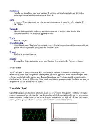 Tap tempo
Touche sur laquelle on tape pour indiquer le tempo à une machine plutôt que de l'entrer
numériquement (en indiquant le nombre de BPM)
Thru
A travers. Terme désignant une prise de sortie qui restitue le signal tel qu'il est entré. Ex :
MIDI Thru
Timecode
Mesure du temps divisé en heures, minutes, secondes, et images, étant destiné à la
synchronisation du son avec des appareils vidéos
Track
Piste en français.
Track bouncing
Appelé également "Tracking" (recopie de pistes). Opération consistant à lire un ensemble de
pistes, les mélanger et les enregistrer sur une autre piste.
Trigger
Déclenchement en français.
Tweeter
Haut-parleur de petit diamètre ayant pour fonction de reproduire les fréquences hautes.
Transposition
Modification de la hauteur d'un son. Si la terminologie est issue de la musique classique, cette
opération résultant d'un changement de fréquence, peut être appliquée à tout son numérique. Pour
effectuer une telle transformation sans changer la durée du son (contrairement à la manipulation
classique de la vitesse de défilement d'une bande magnétique, par exemple) il faut faire une analyse
fréquentielle du son durant toute sa durée.
Triangulaire (signal)
Signal périodique, généralement alternatif, ayant successivement deux pentes constantes de signe
contraire au cours d'une période. Ce type de signal est généralement disponible sur les générateurs
basse fréquence (analogiques) ou sur les oscillateurs numériques des logiciels. Ils sont intéressants
car ils ajoutent quelques harmoniques au fondamental évidemment majoritaire.
 