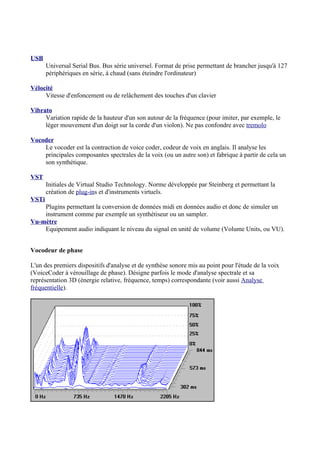 USB
Universal Serial Bus. Bus série universel. Format de prise permettant de brancher jusqu'à 127
périphériques en série, à chaud (sans éteindre l'ordinateur)
Vélocité
Vitesse d'enfoncement ou de relâchement des touches d'un clavier
Vibrato
Variation rapide de la hauteur d'un son autour de la fréquence (pour imiter, par exemple, le
léger mouvement d'un doigt sur la corde d'un violon). Ne pas confondre avec tremolo
Vocoder
Le vocoder est la contraction de voice coder, codeur de voix en anglais. Il analyse les
principales composantes spectrales de la voix (ou un autre son) et fabrique à partir de cela un
son synthétique.
VST
Initiales de Virtual Studio Technology. Norme développée par Steinberg et permettant la
création de plug-ins et d'instruments virtuels.
VSTi
Plugins permettant la conversion de données midi en données audio et donc de simuler un
instrument comme par exemple un synthétiseur ou un sampler.
Vu-mètre
Equipement audio indiquant le niveau du signal en unité de volume (Volume Units, ou VU).
Vocodeur de phase
L'un des premiers dispositifs d'analyse et de synthèse sonore mis au point pour l'étude de la voix
(VoiceCoder à vérouillage de phase). Désigne parfois le mode d'analyse spectrale et sa
représentation 3D (énergie relative, fréquence, temps) correspondante (voir aussi Analyse
fréquentielle).
 