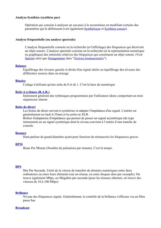 Analyse-Synthèse (synthèse par)
Opération qui consiste à analyser un son puis à le reconstituer en modifiant certains des
paramètres qui le définissent (voir également Synthétiseur et Synthèse sonore).
Analyse fréquentielle (ou analyse spectrale)
L'analyse fréquentielle consiste en la recherche (et l'affichage) des fréquences qui décrivent
un objet sonore. L'analyse spectrale consiste en la recherche (et la représentation numérique
ou graphique) des intensités relatives des fréquences qui constituent un objet sonore. (Voir
Spectre ainsi que Sonagramme dans "Notions fondamentales").
Balance
Equilibrage des niveaux gauche et droite d'un signal stéréo ou équilibrage des niveaux des
différentes sources dans un mixage
Binaire
Codage n'utilisant qu'une suite de 0 et de 1. C'est la base du numérique
Boîte à rythmes (B.A.R.)
Instrument générant des rythmiques programmées par l'utilisateur (donc comportant un mini
séquenceur interne
Boite de direct
Les boites de direct servent à symétriser et adapter l'impédance d'un signal. L'entrée est
généralement en Jack 6.35mm et la sortie en XLR.
Boîtier d'adaptation d'impédance qui permet de passer un signal asymétrique (de type
instrument) en un signal symétrique dont le niveau convient à l’entrée d’une tranche de
console.
Boomer
Haut-parleur de grand diamètre ayant pour fonction de retranscrire les fréquences graves
BPM
Beats Per Minute (Nombre de pulsations par minute). C'est le tempo.
BPS
Bits Par Seconde. Unité de la vitesse de transfert de données numériques entre deux
ordinateurs ou entre leurs éléments (sur un réseau, ou entre disques durs par exemple). On
trouve également Mbps, ou Mégabits par seconde (pour les réseaux ethernet, on trouve des
vitesses de 10 à 100 Mbps)
Brillance
Niveau des fréquences aiguës. Généralement, le contrôle de la brillance s'effectue via un filtre
passe bas
Broadcast
 