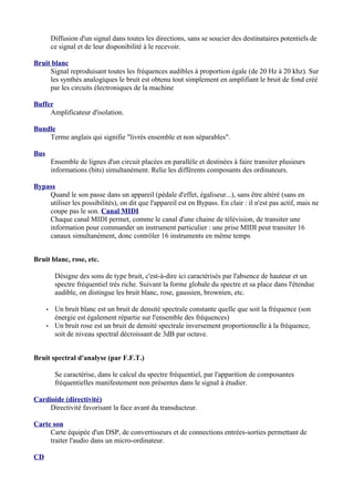Diffusion d'un signal dans toutes les directions, sans se soucier des destinataires potentiels de
ce signal et de leur disponibilité à le recevoir.
Bruit blanc
Signal reproduisant toutes les fréquences audibles à proportion égale (de 20 Hz à 20 khz). Sur
les synthés analogiques le bruit est obtenu tout simplement en amplifiant le bruit de fond créé
par les circuits électroniques de la machine
Buffer
Amplificateur d'isolation.
Bundle
Terme anglais qui signifie "livrés ensemble et non séparables".
Bus
Ensemble de lignes d'un circuit placées en parallèle et destinées à faire transiter plusieurs
informations (bits) simultanément. Relie les différents composants des ordinateurs.
Bypass
Quand le son passe dans un appareil (pédale d'effet, égaliseur...), sans être altéré (sans en
utiliser les possibilités), on dit que l'appareil est en Bypass. En clair : il n'est pas actif, mais ne
coupe pas le son. Canal MIDI
Chaque canal MIDI permet, comme le canal d'une chaine de télévision, de transiter une
information pour commander un instrument particulier : une prise MIDI peut transiter 16
canaux simultanément, donc contrôler 16 instruments en même temps
Bruit blanc, rose, etc.
Désigne des sons de type bruit, c'est-à-dire ici caractérisés par l'absence de hauteur et un
spectre fréquentiel très riche. Suivant la forme globale du spectre et sa place dans l'étendue
audible, on distingue les bruit blanc, rose, gaussien, brownien, etc.
• Un bruit blanc est un bruit de densité spectrale constante quelle que soit la fréquence (son
énergie est également répartie sur l'ensemble des fréquences)
• Un bruit rose est un bruit de densité spectrale inversement proportionnelle à la fréquence,
soit de niveau spectral décroissant de 3dB par octave.
Bruit spectral d'analyse (par F.F.T.)
Se caractérise, dans le calcul du spectre fréquentiel, par l'apparition de composantes
fréquentielles manifestement non présentes dans le signal à étudier.
Cardioide (directivité)
Directivité favorisant la face avant du transducteur.
Carte son
Carte équipée d'un DSP, de convertisseurs et de connections entrées-sorties permettant de
traiter l'audio dans un micro-ordinateur.
CD
 