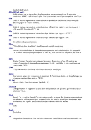 Symbole de Décibel.
dB fs (dB full scale)
Unité qui exprime le niveau d'un signal numérique par rapport au niveau de saturation
numérique. 0dB FS est le niveau le plus élevé pouvant être encodé par un système numérique.
dBa
Unité de mesure exprimant un niveau d'intensité pondéré en fonction des caractéristiques
physiologiques de l'oreille humaine.
dBm
Unité de mesure exprimant un niveau électrique référencé par rapport à une puissance de 1
mW sous 600 Ohms (soit 0,775 V).
dBu
Unité de mesure exprimant un niveau électrique référencé par rapport à 0,775 V.
dBV
Unité de mesure exprimant un niveau électrique référencé par rapport à 1 V.
DC
Direct Current ; courant continu
DCA
"Digital Controlled Amplifier". Amplificateur à contrôle numérique
DCB
Interface de transmissions de données numériques créée par Roland au début des années 80.
On la trouve sur quelques synthés (Juno 6, Juno 60), mais elle fut vite remplacée par le MIDI
DCC
Digital Compact Cassette : support ayant les mêmes dimensions qu'une K7 audio et qui
permet d'enregistrer 8 pistes audionumériques en 32, 44.1 ou 48Khz 16 bits en utilisant une
compression PASC.
DCO
"Digital Controlled Oscillator". Oscillateur à contrôle numérique
Decay
Pour un son, temps mis pour passer du maximum de l'amplitude atteint à la fin de l'attaque au
niveau de maintien (dans un type ADSR)
Décibel
Mesure relative du volume sonore. Symbole : dB
Declicker
Outil permettant de supprimer les clics d'un enregistrement tels que ceux que l'on trouve sur
un disque vinyle.
Délai
Retard. Par extension, dispositif permettant de retarder un signal. Le plus souvent numériques,
les délais sont utilisés pour aligner temporellement des sources acoustiques décalées ou pour
synchroniser des signaux parcourant des trajets différents (satellite, RNIS).
Delay
Délai
Depth
Profondeur
DI
Interpolation différentielle. Son rôle est d'arrondir les formes en escalier des échantillons afin
 