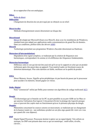 de se rapprocher d'un son analogique.
Dibox
Boîte de direct
Diffraction
Changement de direction du son provoqué par un obstacle ou un relief.
Direct-to-disc
Méthode d'enregistrement sonore directement sur disque dur.
DirectSound
Driver développé par Microsoft (founi avec DirectX, donc avec les installations de Windows),
standard mais peu adapté aux applications audio consommatrices de grand flux de données.
Dans ces conditions, préférer donc des drivers ASIO.
DirectX
Technologie permettant aux programmes Windows d'accéder directement au Hardware.
Distorsion (d'intermodulation)
Dégradation d'un signal complexe, se traduisant par la création de fréquences non
harmoniques, correspondant à la somme et à la différence des fréquences fondamentales.
Distorsion harmonique
Différence entre le son qui devrait être joué (tel qu'il est sur le support) et celui qui est produit
réellement après être passé dans un appareil. Tout matériel audio est forcément source de
distortion harmonique. Plus cette dernière est faible, meilleure est la qualité du produit.
DMA
Direct Memory Access. Signifie qu'un périphérique n'a pas besoin de passer par le processeur
pour accéder à la mémoire, faisant gagner en vitesse.
Dolby Digital
Nom "commercial" utilisé par Dolby pour nommer son algorithme de codage multicanal AC3.
Dongle
Clé électronique qui se branche sur les PC au port parallèle ou au port ADB sur les Macs et
qui autorise l'utilisation d'un logiciel. Cela permet d'éviter le piratage des logiciels puisque
ceux-ci peuvent être copiés mais ne fonctionnent qu'avec la présence physique du dongle.
Doppler
Phénomène concernant les sources sonores en mouvement, se traduisant par un changement
de la hauteur tonale (ex : une ambulance produit un son plus aigu quand elle vient vers vous
que quand elle vous dépasse).
DSP
Digital Signal Processor. Processeur destiné à opérer sur un signal digital. Très utilisés en
musique, les DSP sont présents dans tout ce qui est numérique : multi-effets, réverbs,
claviers...
 