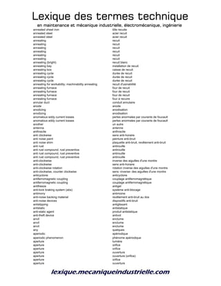 Lexique des termes techniqueLexique des termes techniqueLexique des termes techniqueLexique des termes technique
en maintenance et mécanique industrielle, électromécanique, ingénierieen maintenance et mécanique industrielle, électromécanique, ingénierieen maintenance et mécanique industrielle, électromécanique, ingénierieen maintenance et mécanique industrielle, électromécanique, ingénierie
annealed sheet iron tôle recuite
annealed steel acier recuit
annealed steel acier recuit
annealing recuit
annealing recuit
annealing recuit
annealing recuit
annealing recuit
annealing recuit
annealing (bright) recuit blanc
annealing bay installation de recuit
annealing box caisse de recuit
annealing cycle durée de recuit
annealing cycle durée de recuit
annealing cycle durée de recuit
annealing for workability; machinability annealing recuit d'usinabilité
annealing furnace four de recuit
annealing furnace four de recuit
annealing furnace four de recuit
annealing furnace four à recuire
annular duct conduit annulaire
anode anode
anodizing anodisation
anodizing anodisation
anomalous eddy current losses pertes anormales par courants de foucault
anomalous eddy current losses pertes anormales par courants de foucault
another un autre
antenna antenne
anthracite anthracite
anti clockwise sens anti-horaire
anti noise paint peinture anti-bruit
anti noise shim plaquette anti-bruit, revêtement anti-bruit
anti rust antirouille
anti rust compound, rust preventive antirouille
anti rust compound, rust preventive antirouille
anti rust compound, rust preventive antirouille
anti-clockwise inverse des aiguilles d'une montre
anti-clockwise sens anti-horaire
anti-clockwise rotation rotation inverse des aiguilles d'une montre
anti-clockwise, counter clockwise sens -inverse- des aiguilles d'une montre
anticyclone anticyclone
antiferromagnetic coupling couplage antiferromagnétique
antiferromagnetic coupling couplage antiferromagnétique
antifreeze antigel
anti-lock braking system (abs) système anti-blocage
antimony antimoine
anti-noise backing material revêtement anti-bruit au dos
anti-noise devices dispositifs anti-bruit
antislipping antiglissant
antistatic antistatique
anti-static agent produit antistatique
anti-theft device antivol
anvil enclume
anvil enclume
anvil enclume
any quelques
aperiodic apériodique
aperiodic phenomenon phénome apériodique
aperture lumière
aperture orifice
aperture orifice
aperture ouverture
aperture ouverture (orifice)
aperture orifice
aperture ouverture
 