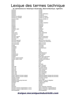 Lexique des termes techniqueLexique des termes techniqueLexique des termes techniqueLexique des termes technique
en maintenance et mécanique industrielle, électromécanique, ingénierieen maintenance et mécanique industrielle, électromécanique, ingénierieen maintenance et mécanique industrielle, électromécanique, ingénierieen maintenance et mécanique industrielle, électromécanique, ingénierie
inspection contrôle
inspection contrôle
inspection contrôle
inspection contrôle (vérification)
inspection surveillance
inspection by attributes contrôle par attribut
inspection by variables contrôle aux mesures
inspection table table de contrôle, (f.)
inspector contrôleur
inspector contrôleur
inspector contrôleur inspecteur
inspector inspecteur
inspector inspecteur
instability instabilité
install(to) installer
installation; plant installation
instance exemple
instant instantané
instant action action instantanée
instantaneous instantané
instruction instruction
instruction manual manuel d'instructions
instruction plate plaque d'instructions
instrument instrument
instrument approach approche aux instruments
instrument constant constante (d'un instrument)
instrument panel tableau de bord
instrument panel tableau de bord
insulate insonoriser
insulate(to) insonoriser
insulate(to) isoler(électrique)
insulated isolé
insulated isolé
insulating isolant
insulating isolant(électrique)
insulating brick brique isolante
insulating joint joint isolant
insulation isoler/-lation (thermique)
insulator support brackets bras porte-isolateurs
insulator support hooks crochets porte-isolateurs
intake admission
intake entrée
intake prise
intake admission
intake prise; admission
intake filter filtre d’aspiration
intake line tuyauterie d'entrée
intake port orifice d’admission
intake port orifice d'entrée
intake valve valve d'admission
intake valve valve d'aspiration
intake valve valve d'entrée
integral methods of domain analysis méthodes globales d'analyse des domaines
integral methods of domain analysis méthodes globales d'analyse des domaines
integrally moulded ensemble surmoulé
integrated circuit circuit intégré
integrating (measuring) instrument appareil (de mesure) intégrateur
integrating meter compteur intégrateur
intensifier multiplicateur
intensity intensité
intention intention
interaction action réciproque; interaction
interaction domains (magnetostatic int. dom.) regions d'interaction magnétostatiques
interaction domains (magnetostatic int. dom.) regions d'interaction magnétostatiques
interchangeability interchangeabilité
 