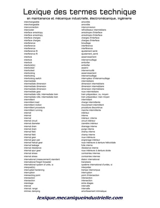 Lexique des termes techniqueLexique des termes techniqueLexique des termes techniqueLexique des termes technique
en maintenance et mécanique industrielle, électromécanique, ingénierieen maintenance et mécanique industrielle, électromécanique, ingénierieen maintenance et mécanique industrielle, électromécanique, ingénierieen maintenance et mécanique industrielle, électromécanique, ingénierie
interchangeable amovible
interchangeable amovible
interconnection interconnexion
intercooler refroidisseur intermédiaire
interface anisotropy anisotropie d'interface
interface anisotropy anisotropie d'interface
interface charges charges d'interface
interface charges charges d'interface
interference brouillage
interference interférence
interference interférence
interference fit ajustement serré
interference fit ajustement_serré
interlock asservissement
interlock interverrouillage
interlock emboîter
interlock(to) emboîter
interlocked asservi
interlocked interverrouillé
interlocking asservissement
interlocking interverrouillage
interlocking switch interrupteur d'interverrouillage
intermediate intermédiaire
intermediate dimension dimension intermédiaire
intermediate dimension dimension intermédiaire
intermediate dimension dimension intermédiaire
intermediate gear roue intermédiaire
intermediate rolls; intermediate train train préparateur, ou, moyen
intermediate rolls; intermediate train train préparateur; train moyen
intermittent intermittant
intermittent load charge intermittente
intermittent motion mouvement intermittent
intermittent procedure procédure discontinue
intermittent running marche intermittente
internal intérieur
internal interne
internal intérieur; interne
internal circuit circuit intérieur
internal diameter ciamètre intérieur
internal drain drainage interne
internal drain purge interne
internal field champ interne
internal field champ interne
internal gear roue intérieure
internal gear pair engrenage intérieur
internal helical gear roue intérieure à denture hélicoïdale
internal leakage fuite interne
internal résistance résistance interne
internal spur gear roue intérieure à denture droite
internal stress contraintes internes
internal stress contraintes internes
international (measurement) standard étalon international
international freignt forwader transitaire
international system of units, si système international d'unités, si
interpret(to) interpréter
interrupted hardening trempe interrompue
interruption interruption
intersecting point point d'intersection
intersection intersection
intersection intersection
interstage entre étages
interval intervalle
interval; range intervalle
intrinsic damping amortissement intrinsèque
 