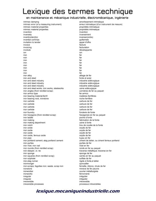 Lexique des termes techniqueLexique des termes techniqueLexique des termes techniqueLexique des termes technique
en maintenance et mécanique industrielle, électromécanique, ingénierieen maintenance et mécanique industrielle, électromécanique, ingénierieen maintenance et mécanique industrielle, électromécanique, ingénierieen maintenance et mécanique industrielle, électromécanique, ingénierie
intrinsic damping amortissement intrinsèque
intrinsic error (of a measuring instrument) erreur intrinsèque (d'un instrument de mesure)
intrinsic material properties propriétés intrinsèque
intrinsic material properties propriétés intrinsèque
invention invention
inversely inversement
invert(order)(to) inverser(ordre)
inverted commas guillemets
invitation to tender appel d'offre
invoice facture
invoicing facturation
involute développante
ion ion
iron fer
iron fer
iron fer
iron fer
iron fer
iron fer
iron fer
iron fer
iron alloy alliage de fer
iron and steel fonte et acier
iron and steel industry industrie sidérurgique
iron and steel industry industrie sidérurgique
iron and steel industry industrie sidérurgique
iron and steel works, iron works, steelworks usine sidérurgique
iron angles (from rerolled scrap) cornières de fer au paquet
iron armco type fer armco
iron bearing material;ferrif- matières ferrifères
iron bearing rock, ironstone roche ferrifère
iron carbide carbure de fer
iron carbide carbure de fer
iron carbide carbure de fer
iron carbide carbure de fer
iron foundry fonderie de fonte
iron hexagons (from rerolled scrap) hexagones en fer au paquet
iron laddle poche à fonte
iron making fabrication de la fonte
iron making department usine à fonte
iron notch trou de coulée de la fonte
iron oxide oxyde de fer
iron oxide oxyde de fer
iron oxide oxyde de fer
iron oxide, ferrous oxide oxyde de fer
iron pipe tuyau en fer
iron portland cement; alag portland cement ciment de laitier, ou ciment ferreux portland
iron pyrites pyrites de fer
iron rivet; iron nail rivet en fer
iron rounds (from rerolled scrap) ronds en fer au paquet
iron sleeper, or, tie traverse métallique; traverse en fer
iron sponge eponge de fer
iron squares (from rerolled scrap) carrés en fer au paquet
iron sulphate sulfate de fer
iron,slag runner rigole à fonte,à laitier
ironmonger quincailler
iron-scraps; fagottes iron; waste; scrap iron ferraille; riblons; chute de fer
ironstone minerai de fer pauvre
ironworker ouvrier métallurgiste
ironworks ferronnerie
irregular irrégulier
irregular irrégulier
irreversible irréversible
irreversible processes processus irréversibles
 