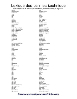 Lexique des termes techniqueLexique des termes techniqueLexique des termes techniqueLexique des termes technique
en maintenance et mécanique industrielle, électromécanique, ingénierieen maintenance et mécanique industrielle, électromécanique, ingénierieen maintenance et mécanique industrielle, électromécanique, ingénierieen maintenance et mécanique industrielle, électromécanique, ingénierie
leather cuir
leather packing garniture en cuir
leather scal joint en cuir
ledge rebord
ledge rebord
left gauche
left quitté
left flank flanc de gauche
left hand main gauche
left-hand gauche
left-hand rotation rotation à gauche
left-hand teeth denture à gauche
length longueur, (f.)
length longueur
length of approach path longueur d'approche
length of path of contact longueur de conduite
length of recess path longueur de retraite
length scales échelles de longueur
length scales échelles de longueur
lengthen allonger
lengthen(to) allonger
lengthen(to) rallonger
lengthening allongement
lengthening allongement
lens objectif(photo)
lens objectif
less than container load conteneur de groupage
let in the clutch embrayer
let in the clutch(to) embrayer
lettering écriture
level niveau
level indicator indicateur de niveau
level(to) niveler
lever bielette
lever manette
lever levier
lever tap robinet à levier
liability handicap
liability for responsabilité de
lid couvercle
lid couvercle
lid sommet
life sciences sciences biologiques
lift ascenceur
lift(hydraulique) relevage(hydraulique)
lift(to) soulever
lifter poussoir
lifting truck chariot élévateur
light légère
light lumière
light peu
light phare
light léger
light phare
light aircraft avion léger
light alloy alliage léger
light alloy alliage éger
light bulb ampoule
light disc disque lanterne
light galvanized (wire) galvanisation ordinaire
light gray pig iron fonte grise claire
light metal métal léger
light oil huile légère
light scattering diffusion de la lumière
light scattering diffusion de la lumière
 