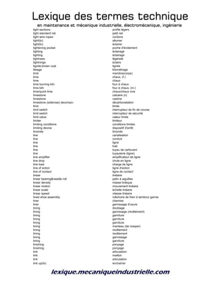 Lexique des termes techniqueLexique des termes techniqueLexique des termes techniqueLexique des termes technique
en maintenance et mécanique industrielle, électromécanique, ingénierieen maintenance et mécanique industrielle, électromécanique, ingénierieen maintenance et mécanique industrielle, électromécanique, ingénierieen maintenance et mécanique industrielle, électromécanique, ingénierie
light sections profils légers
light standard rail petit rail
light wire ropes cordons
light(to) allumer
light(to) éclairer
lightening pocket poche d'évidement
lighting éclairage
lighting éclairage
lightness légèreté
lightnings éclairs
lignite;brown coal lignite
lileage kilométrage
limb membre(corps)
lime chaux, (f.)
lime chaux
lime burning kiln four à chaux
lime kiln four à chaux, (m.)
lime/quick lime chaux/chaux vive
limestone calcaire (n)
limestone castine
limestone (siderose) decompo- décarbonatation
limit limite
limit switch interrupteur de fin de course
limit switch interrupteur de sécurité
limit value valeur limite
limiter limiteur
limiting conditions conditions limites
limiting device dispositif d'arrêt
limonite limonite
line canalisation
line conduit
line ligne
line trait
line tuyau de carburant
line tuyauterie (ligne)
line amplifier amplificateur de ligne
line drop chute en ligne
line load charge de ligne
line of action ligne d'action
line of contact ligne de contact
linear linéaire
linear bearing&needle roll patin à aiguilles
linear density masse linéique
linear motion mouvement linéaire
linear scale échelle linéaire
linear speed vitesse linéaire
lined shoe assembly mâchoire de frein à tambour garnie
liner chemise
liner garnissage d'usure
lining doublage
lining garnissage (revêtement)
lining garniture
lining garniture
lining garniture
lining manteau (de cowper)
lining revêtement
lining revêtement
lining garnissage
lining garniture
linishing ponçage
linishing ponçage
link articulation
link maillon
link articulation
link up(to) enchaîner
 