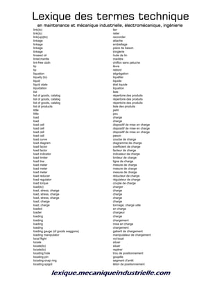 Lexique des termes techniqueLexique des termes techniqueLexique des termes techniqueLexique des termes technique
en maintenance et mécanique industrielle, électromécanique, ingénierieen maintenance et mécanique industrielle, électromécanique, ingénierieen maintenance et mécanique industrielle, électromécanique, ingénierieen maintenance et mécanique industrielle, électromécanique, ingénierie
link(to) lier
link(to) relier
link(up)(to) raccorder
linkage attache
linkage embiellage
linkage pièce de liaison
linkage tringlerie
linseed oil huile de lin
lintel;mantle marâtre
lint-free cloth chiffon sans peluche
lip lèvre
lip rebord
liquation ségrégation
liquefy (to) liquéfier
liquid liquide
liquid state état liquide
liquidation liquation
list liste
list of goods, catalog répertoire des produits
list of goods, catalog répertoire des produits
list of goods, catalog répertoire des produits
list of products liste des produits
little petit
little peu
load charge
load charge
load cell dispositif de mise en charge
load cell dispositif de mise en charge
load cell dispositif de mise en charge
load cell peson
load curve courbe de charge
load diagram diagramme de charge
load factor coefficient de charge
load factor facteur de charge
load indicator indicateur de charge
load limiter limiteur de charge
load line ligne de charge
load meter mesure de charge
load meter mesure de charge
load meter mesure de charge
load reducer réducteur de charge
load regulator régulateur de charge
load torque couple de charge
load(to) charger
load, stress, charge charge
load, stress, charge charge
load, stress, charge charge
load; charge charge
load; charge tonnage; charge utile
loaded en charge
loader chargeur
loading charge
loading chargement
loading mise en charge
loading chargement
loading gauge (of goods waggons) gabarit de chargement
loading manipulator manipulateur de chargement
local flight vol local
locate situer
locate(to) situer
locate(to) repérer
locating hole trou de positionnement
locating pin goupille
locating snap ring segment d'arrêt
locating spigot téton de positionnement
 