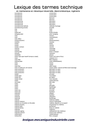 Lexique des termes techniqueLexique des termes techniqueLexique des termes techniqueLexique des termes technique
en maintenance et mécanique industrielle, électromécanique, ingénierieen maintenance et mécanique industrielle, électromécanique, ingénierieen maintenance et mécanique industrielle, électromécanique, ingénierieen maintenance et mécanique industrielle, électromécanique, ingénierie
manufacturer constructeur
manufacturer constructeur
manufacturer constructeur
manufacturer fabricant
manufacturer fabricant
manufacturing fabrication
manufacturing fabrication
manufacturing fabrication
manufacturing methods méthode d'usinage
manufacturing process procédé
map carte
map carte
maple leaf feuille d'érable
maraging steel acier maraging
mark marque
mark marque(trace)
mark off(to) cocher
mark(production) série(production)
mark(to) marquer
marker balise
market marché
market, contract marché
marking marquage
marking marquage
marking files limes a marquer
marquer marqueur
marshaller placeur
martin (see open hearth furnace or steel) martin (voir acier et four)
mash malaxeur (m.)
mash filter filtre malaxeur
masking tape ruban adhésif(dessin)
mass masse
mass masse
mass flow débit masse
mass of solids per unit volume masse solide / volume de filtrat avant essorage
mass production fabrication en série
mass production fabrication en série
mass production fabrication en série
master principal
master gear roue-étalon
master set jeu étalon
master wheel roue menante
mastic mastic(silicone)
mat sheet tôle mate
mat(t) mat
match allumette
match équilibrage
match allumette
match (to) accorder
match (to) équilibrer
match(to) adapter
matched équilibré
matching adaptation
matching équilibrage
material materiau;matière
material measure mesure matérialisée
material out of position on the plate matériau déporté sur le support
material plucking arrachement du matériau
material swell gonflement
material testing essai du matériel
materials matériaux
materials ageing vieillissement des matériaux
materials science science des matériaux
mathematics mathématiques
mating flanc flanc conjugué
 