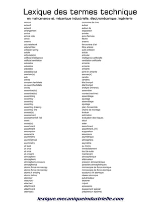 Lexique des termes techniqueLexique des termes techniqueLexique des termes techniqueLexique des termes technique
en maintenance et mécanique industrielle, électromécanique, ingénierieen maintenance et mécanique industrielle, électromécanique, ingénierieen maintenance et mécanique industrielle, électromécanique, ingénierieen maintenance et mécanique industrielle, électromécanique, ingénierie
armour couronne de choc
around autour
around autour de
arrangement disposition
arrival arrivée
arrival note avis d'arrivée
arrow flèche
arsenic arsenic
art metalwork ferronnerie d'art
arterial filter filtre artériel
artesian spring puits artésien
article article
articulate(to) articuler
artificial intelligence intelligence artificielle
artificial ventilation ventilation artificielle
asbestos amiante
asbestos amiante
asbestos amiante
asbestos scal joint en amiante
asertain(to) assurer(s')
ash cendre
ashes cendres
as-quenched state état trempé
as-quenched state état trempé
assay analyse (minerai)
assemble(to) assembler
assemble(to) monter(machine)
assembling assemblage
assembly ajustage
assembly assemblage
assembly ajustage
assembly drawing plan d'ensemble
assembly line chaîne de montage
assess(to) évaluer
assessment estimation
assessment of risk évaluation des risques
asset atout
assist(to) aider
assortment assortiment
assortment assortiment, (m)
assumption supposition
assurance assurance
asymmetric asymétrique
asymmetrical atmosphère
asymmetry asymétrie
at least au moins
at once immédiatement
at once tout de suite
at present maintenant
atmosphere atmosphérique
atmospheric atténuateur
atmospheric pressure pression atmosphérique
atmospherics parasites atmosphériques
atomic force microscopy microscopie de force atomique
atomic force microscopy microscopie de force atomique
atomic h welding soudure à l'h atomique
atomic lattice réseau atomique
atomiser pulvérisateur
attach(to) attacher
attached ci-joint
attachment accessoire
attachment équipement spécial
attend(to) préparer(un diplôme)
 