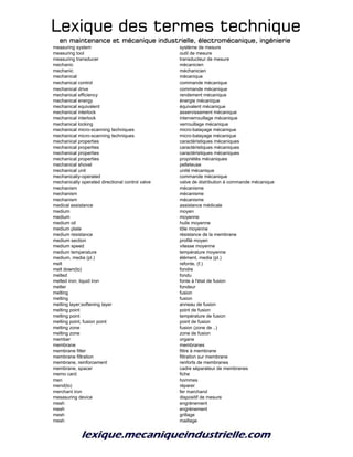 Lexique des termes techniqueLexique des termes techniqueLexique des termes techniqueLexique des termes technique
en maintenance et mécanique industrielle, électromécanique, ingénierieen maintenance et mécanique industrielle, électromécanique, ingénierieen maintenance et mécanique industrielle, électromécanique, ingénierieen maintenance et mécanique industrielle, électromécanique, ingénierie
measuring system système de mesure
measuring tool outil de mesure
measuring transducer transducteur de mesure
mechanic mécanicien
mechanic méchanicien
mechanical mécanique
mechanical control commande mécanique
mechanical drive commande mécanique
mechanical efficiency rendement mécanique
mechanical energy énergie mécanique
mechanical equivalent équivalent mécanique
mechanical interlock asservissement mécanique
mechanical interlock interverrouillage mécanique
mechanical locking verrouillage mécanique
mechanical micro-scanning techniques micro-balayage mécanique
mechanical micro-scanning techniques micro-balayage mécanique
mechanical properties caractéristiques mécaniques
mechanical properties caractéristiques mécaniques
mechanical properties caractéristiques mécaniques
mechanical properties propriétés mécaniques
mechanical shovel pelleteuse
mechanical unit unité mécanique
mechanicaliy-operated commande mécanique
mechanically operated directional control valve valve de distribution à commande mécanique
mechanism mécanisme
mechanism mécanisme
mechanism mécanisme
medical assistance assistance médicale
medium moyen
medium moyenne
medium oil huile moyenne
medium plate tôle moyenne
medium resistance résistance de la membrane
medium section profilé moyen
medium speed vitesse moyenne
medium temperature température moyenne
medium, media (pl.) élément, media (pl.)
melt refonte, (f.)
melt down(to) fondre
melted fondu
melted iron; liquid iron fonte à l'état de fusion
melter fondeur
melting fusion
melting fusion
melting layer;softening layer anneau de fusion
melting point point de fusion
melting point température de fusion
melting point, fusion point point de fusion
melting zone fusion (zone de ..)
melting zone zone de fusion
member organe
membrane membranes
membrane filter filtre à membrane
membrane filtration filtration sur membrane
membrane, reinforcement renforts de membranes
membrane, spacer cadre séparateur de membranes
memo card fiche
men hommes
mend(to) réparer
merchant iron fer marchand
mesasuring device dispositif de mesure
mesh engrènement
mesh engrènement
mesh grillage
mesh maillage
 