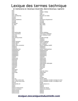 Lexique des termes techniqueLexique des termes techniqueLexique des termes techniqueLexique des termes technique
en maintenance et mécanique industrielle, électromécanique, ingénierieen maintenance et mécanique industrielle, électromécanique, ingénierieen maintenance et mécanique industrielle, électromécanique, ingénierieen maintenance et mécanique industrielle, électromécanique, ingénierie
mesh maille
mesh maillage, maillage
mesh maille
mesh / loop maille, (f.)
mesh manufacturing fabrication de mailles
mesh(to) mailler
mesh(to) mailler
meshing interference interférence d'engrènement
message message
message message
met forecast prévi-météo
met office office météo
metal métal
metal métal
metal métal
metal métal
metal métal
metal backing plate support métallique
metal constructions constructions métalliques
metal hose tuyau métallique souple
metal sheet tôle
metal working process procédé d'usinage
metallic métallique
metallic métallique
metallic framework ossature métallique
metallic glasses verres métalliques
metallic seal joint métallique
metallic silicon (corrective) silicium métallique (additif)
metallizing métallisation
metallizing métallisation
metallographic test examen métallographique
metallographical métallographique
metallography métallographie
metallography métallographie
metallography métallographie
metallography métallographie
metalloid métalloide
metalloscope métalloscope
metallurgical métallurgique
metallurgist métallurgistes
metallurgist métallurgistes
metallurgist métallurgistes, sidérurgiste
metallurgist sidérurgiste
metallurgist sidérurgiste
metallurgy métallurgie
metals métaux
metal-tipped ferré
metalwork travail des métaux
meteorology météorologie
meter compteur
meter compteur
meter mètre
meter compteur
meter (to) mesurer (débit)
meter in flow control valve valve de régulation de débit à montage en amont
meter out flow control valve valve de régulation de débit, à montage en aval
metering dosage
metering slide unit registre doseurs (m.)
method méthode
method méthode
method of measurement méthode de mesure
method of procedure méthode de procédure
method process méthode
method process méthode
method process méthode
 