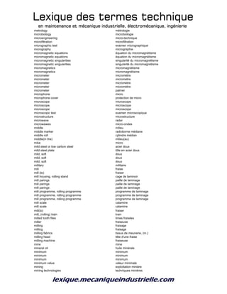 Lexique des termes techniqueLexique des termes techniqueLexique des termes techniqueLexique des termes technique
en maintenance et mécanique industrielle, électromécanique, ingénierieen maintenance et mécanique industrielle, électromécanique, ingénierieen maintenance et mécanique industrielle, électromécanique, ingénierieen maintenance et mécanique industrielle, électromécanique, ingénierie
metrology métrologie
microbiology microbiologie
microengineering micro-technique
microfiltration microfiltration
micrographic test examen micrographique
micrography micrographie
micromagnetic equations équation du micromagnétisme
micromagnetic equations équation du micromagnétisme
micromagnetic singularities singularité du micromagnétisme
micromagnetic singularities singularité du micromagnétisme
micromagnetics micromagnétisme
micromagnetics micromagnétisme
micrometer micromètre
micrometer micromètre
micrometer micromètre
micrometer micromètre
micrometer palmer
microphone micro
microphone cover protection de micro
microscope microscope
microscope microscope
microscope microscope
microscopic test examen microscopique
microstructure microstructure
microwave radar
microwawes micro-ondes
middle milieu
middle marker radioborne médiane
middle roll cylindre médian
middle(in the) milieu(au)
mike micro
mild steel or low carbon steel acier doux
mild steel plate tôle en acier doux
mild, soft doux
mild, soft doux
mild, soft doux
military militaire
mill fraise
mill (to) fraiser
mill housing, rolling stand cage de laminoir
mill parings paille de laminage
mill parings paille de laminage
mill parings paille de laminage
mill programme, rolling programme programme de laminage
mill programme, rolling programme programme de laminage
mill programme, rolling programme programme de laminage
mill scale calamine
mill scale calamine
mill(to) fraiser
mill, (rolling) train train
milled tooth files limes fraisées
miller fraiseuse
milling fraisage
milling fraisage
milling fabrics tissus de meunerie, (m.)
milling head tête d'une fraise
milling machine fraiseuse
mine mine
mineral oil huile minérale
minimum minimum
minimum minimum
minimum minimum
minimum value valeur minimale
mining exploitation minière
mining technologies techniques minières
 