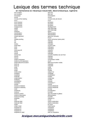 Lexique des termes techniqueLexique des termes techniqueLexique des termes techniqueLexique des termes technique
en maintenance et mécanique industrielle, électromécanique, ingénierieen maintenance et mécanique industrielle, électromécanique, ingénierieen maintenance et mécanique industrielle, électromécanique, ingénierieen maintenance et mécanique industrielle, électromécanique, ingénierie
mint condition etat neuf
mint condition état neuf
minus(sign) moins(signe)
minute minute
minutes of the meeting compte rendu de réunion
mirror miroir
mirror finished poli glacé
mirror finished poli glacé
mirror finished poli glacé
misalignement désalignement
misfire raté d'allumage
misfire raté d'allumage
mislay(to) égarer
misorientation désorientation
misorientation désorientation
missed approach approche manquée
mist brume
mistake proofing verrou anti-erreur (poka yoké)
mix mélange
mix mélange
mix(to) mélanger
mixed layer couche mixte
mixer mélangeur
mixer mélangeur
mixer;pug mill malaxeur
mixing mélange
mixing mélanger
mixing main conduite d'addition de vent froid
mixture mélange
mixture mélange
mobile compressor compresseur mobile
mobile dry dirt separators couch
mobile telecommunication télécommunication mobile
mock-up maquette
mock-up maquette
mode mode
model gabarit
model modèle
model on(to) calquer sur
modelling modelage
modelling modélisation
moderate modéré
modernize(to) moderniser
modify(to) modifier
modulate(to) moduler
modulation modulation ?
module module
modulus of elasticit module d'élasticité
modulus of elasticity module d'élasticité
moist humide
moistening humidification
moisture humidité
moisture content taux d'humidité du gâteau
moisture dissociation déshydratation
moisture;humidity humidité
molasses mélasse (f.)
mold moule
molecular field champ moléculaire
molecular field champ moléculaire
molten en fusion
molten metal métal liquide
molybdenum molybdène
molybdenum molybdène
molybdenum molybdène
molybdenum steel acier au molybdène
 