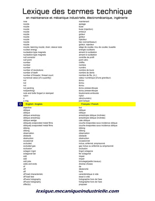 Lexique des termes techniqueLexique des termes techniqueLexique des termes techniqueLexique des termes technique
en maintenance et mécanique industrielle, électromécanique, ingénierieen maintenance et mécanique industrielle, électromécanique, ingénierieen maintenance et mécanique industrielle, électromécanique, ingénierieen maintenance et mécanique industrielle, électromécanique, ingénierie
now maintenant
nozzle ajutage
nozzle buse
nozzle buse (injection)
nozzle embout
nozzle gicleur
nozzle gicleur
nozzle injecteur
nozzle bec (convertisseur)
nozzle gicleur, injecteur
nozzle; teeming nozzle; drain; steeve tube siège de coulée; trou de coulée; busette
nuclear energy energie nucléaire
nucleation-type magnets aimant à nucléation
nucleation-type magnets aimant à nucléation
null corrector contrôle de profil
null point point zéro
number chiffre
number nombre
number numéro
number of revolutions nombre de tours
number of teeth nombre de dents
number of threads / thread count nombre de fils, (m.)
numerical value (of a quantity) valeur numérique (d'une grandeur)
nut écrou
nut écrou
nut écrou
nut packing écrou presse-étoupe
nut(packing) écrou presse-étoupe
nuts and bolts forged or stamped boulonnerie emboutie
nylon nylon
o zéro(numéro)
o ring joint torique
O o_English / Anglais o_Français / French
objective but
oblique oblique
oblique oblique
oblique anisotropy anisotropie oblique (inclinée)
oblique anisotropy anisotropie oblique (inclinée)
oblique wedge cale oblique
obliquely evaporated metal films couche évaporées sous incidence oblique
obliquely evaporated metal films couche évaporées sous incidence oblique
oblong oblong
oblong oblong
observation observation
obstacle obstacle
obstruction obstruction
occasional occasionnel
occluded inclus; enfermé; emprisonné
occluded gas gaz inclus ou enfermé ou emprisonné
occlusion occlusion
octagon ingot lingot octagone
octagonal bar fer octagonal
odd impair
odd impair
odd jobs bricolage(petits travaux)
odds and ends diverse choses
of de
off déclenché
off hors
off load characteristic caractéristique à vide
off load test essai à vide
off-axis holography holographie hors de l'axe
off-axis holography holographie hors de l'axe
offer(to) proposer
 