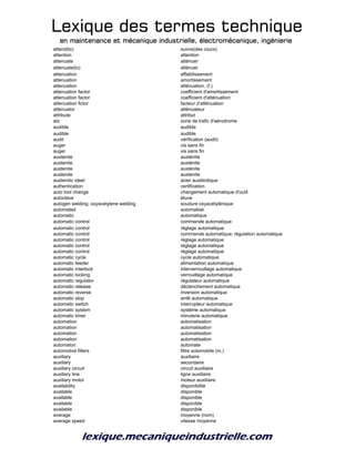 Lexique des termes techniqueLexique des termes techniqueLexique des termes techniqueLexique des termes technique
en maintenance et mécanique industrielle, électromécanique, ingénierieen maintenance et mécanique industrielle, électromécanique, ingénierieen maintenance et mécanique industrielle, électromécanique, ingénierieen maintenance et mécanique industrielle, électromécanique, ingénierie
attend(to) suivre(des cours)
attention attention
attenuate atténuer
attenuate(to) atténuer
attenuation affaiblissement
attenuation amortissement
attenuation atténuation, (f.)
attenuation factor coefficient d'amortissement
attenuation factor coefficient d'atténuation
attenuation fictor facteur d’atténuation
attenuator atténuateur
attribute attribut
atz zone de trafic d'aérodrome
audible audible
audible audible
audit vérification (audit)
auger vis sans fin
auger vis sans fin
austenite austénite
austenite austénite
austenite austénite
austenite austenite
austenitic steel acier austénitique
authentication certification
auto tool change changement automatique d'outil
autoclave étuve
autogen welding; oxyacetylene welding soudure oxyacétylénique
automated automatisé
automatic automatique
automatic control commande automatique
automatic control réglage automatique
automatic control commande automatique; régulation automatique
automatic control réglage automatique
automatic control réglage automatique
automatic control réglage automatique
automatic cycle cycle automatique
automatic feeder alimentation automatique
automatic interlock interverrouillage automatique
automatic locking verrouillage automatique
automatic regulator régulateur automatique
automatic release déclenchement automatique
automatic reverse inversion automatique
automatic stop arrêt automatique
automatic switch interrupteur automatique
automatic system système automatique
automatic timer minuterie automatique
automation automatisation
automation automatisation
automation automatisation
automation automatisation
automaton automate
automotive filters filtre automobile (m.)
auxiliary auxiliaire
auxiliary secondaire
auxiliary circuit circuit auxiliaire
auxiliary line ligne auxiliaire
auxiliary motor moteur auxiliaire
availability disponibilité
available disponible
available disponible
available disponible
available disponible
average moyenne (nom)
average speed vitesse moyenne
 