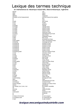 Lexique des termes techniqueLexique des termes techniqueLexique des termes techniqueLexique des termes technique
en maintenance et mécanique industrielle, électromécanique, ingénierieen maintenance et mécanique industrielle, électromécanique, ingénierieen maintenance et mécanique industrielle, électromécanique, ingénierieen maintenance et mécanique industrielle, électromécanique, ingénierie
off-load vide
offset déport
offset déport
offset(to) compenser
off-system unit (of measurement) unité (de mesure) hors système
oil fioul
oil huile
oil bath bain d'huile
oil can burette
oil cap graisseur
oil change vidange
oil change vidange d'huile
oil cooled refroidi à l'huile
oil cooled refroidi à l'huile
oil cooled refroidi à l'huile
oil cooled refroidi par l’huile
oil cooling refroidissement par l’huile
oil drum bidon d'huile
oil duct canalisation d'huile
oil filter filtre d’huile
oil flow écoulement de l'huile
oil flow sighter viseur d’écoulement d’huile
oil foaming moussage de l'huile
oil hardening trempant à l'huile
oil hardening trempant à l'huile
oil hardening trempant à l'huile
oil hardening trempe à l'huile
oil hardening trempe à l'huile
oil hardening trempe à l'huile
oil hardening steel acier pour trempe à l'huile
oil inlet admission d'huile
oil inlet entrée d'huile
oil intake admission d'huile
oil intake prise d’huile
oil leakage fuite d'huile
oil level niveau d'huile
oil level sighter viseur de niveau d'huile
oil outlet sortie d'huile
oil paint peinture à l'huile
oil pan carter inférieur
oil pan carter moteur
oil pump pompe à huile
oil separator séparateur d'huile
oil sump puisard d'huile
oil tank réservoir d'huile
oil tight étanche à l'huile
oil trough bac à huile
oil wiper racleur d'huile
oil wire-drawing laminage de l'huile
oil(to) huiler
oil-cooled refroidissement par huile
oil-immersed immerser d'huile
oil-level indicator indicateur de niveau d’huile
oilstone pierreàhuile
oist; double t iron; h-iron; i iron fers double t; poutrelles
old vieux
old scrap vieillies ferrailles
olivine olivine
o-load power puissance à vide
on enclenché
on sur
on blast;on the furnace au vent (cowper)
on compliance with en conformité avec
on gas au gaz (cowper)
 