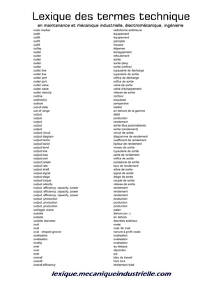 Lexique des termes techniqueLexique des termes techniqueLexique des termes techniqueLexique des termes technique
en maintenance et mécanique industrielle, électromécanique, ingénierieen maintenance et mécanique industrielle, électromécanique, ingénierieen maintenance et mécanique industrielle, électromécanique, ingénierieen maintenance et mécanique industrielle, électromécanique, ingénierie
outer marker radioborne extérieure
outfit équipement
outfit équipement
outfit panoplie
outfit trousse
outlay dépense
outlet échappement
outlet refoulement
outlet sortie
outlet sortie (lieu)
outlet sortie (orifice)
outlet line tuyauterie de décharge
outlet line tuyauterie de sortie
outlet port orifice de décharge
outlet port orifice de sortie
outlet valve valve de sortie
outlet valve valve d'échappement
outlet velocity vitesse de sortie
outline contour
outline(to) esquisser
outlook perspective
out-of-date vieillot
out-of-range en-dehors de la gamme
output débit
output production
output rendement
output sortie (flux,automatisme)
output sortie (rendement)
output circuit circuit de sortie
output diagram diagramme de rendement
output factor coefficient de rendement
output factor facteur de rendement
output level niveau de sortie
output line tuyauterie de sortie
output loss perte de rendement
output port orifice de sortie
output power puissance de sortie
output rate taux de rendement
output shaft arbre de sortie
output signal signal de sortie
output stage étage de sortie
output torque couple de sortie
output velocity vitesse de sortie
output, efficiency, capacity, power rendement
output, efficiency, capacity, power rendement
output, efficiency, capacity, power rendement
output, production production
output, production production
output, production production
outrigger crane palan
outside dehors (en -)
outside en dehors
outside diameter diamètre extérieur
oval ovale
oval oval; fer oval
oval - shaped groove rainure à profil ovale
ovalisation ovalisation
ovalisation ovalisation
ovality ovalisation
over au-dessus
over répondez
over sur
overall bleu de travail
overall hors tout
overall efficiency rendement total
 