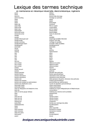 Lexique des termes techniqueLexique des termes techniqueLexique des termes techniqueLexique des termes technique
en maintenance et mécanique industrielle, électromécanique, ingénierieen maintenance et mécanique industrielle, électromécanique, ingénierieen maintenance et mécanique industrielle, électromécanique, ingénierieen maintenance et mécanique industrielle, électromécanique, ingénierie
panel tableau
panel panneau
panel fin pointe à tête très large
panel mounting montage sur panneau
paper papier
paper papier
paper technologie
paper clip trombone
paper filter filtre en papier
paper knife coupe-papier
paper seal joint en papier
paperweight presse-papier
parachute jumps parachutages
parachute jumps sauts en parachute
parallel axial
parallel parallèle
parallel helical gear pair engrenage parallèle hélicoïdal
parallel length longueur sous tête
parallel mounting montage en parallèle
parallel-flanged beam poutrelle à ailes parallèles
parallelogram parallélogramme
parameter paramètre
parcel colis
parking parking
parking stationnement
part pièce
part pièce
part pièce
part partie
part pièce
part (to) séparer
part number référence de pièce
part number référence pièce
part number référence pièce
part(to) séparer
partial vacuum vide partiel
particle particule
particle diameter diamètre des particules
particle fraction fraction granulométrique
particle interactions interactions entre particules
particle interactions interactions entre particules
particle size taille (grosseur) de grains, dimension des particules
particle size analysis analyse granulométrique
particle size analysis by sedimentation granulométrie par sédimentation
particle size distribution curve courbe de répartition granulométrique
particulate media milieux particulaires
particulate media milieux particulaires
parts for telegraphic and telephonic lines matériel pour lignes télégraphiques et téléphoniques
parts list nomenclature
parts of narrow gauge railways matériel pour chemins de fer portables
pass passe(d'outil)
pass passe
pass line roll cylindre porteur
pass line roll cylindre porteur
pass line roll cylindre porteur
passing line croisement
pasta belts bandes pour séchage des pâtes
paste(paper)(to) encoller(papier)
pasty pâteux
patch pièce rapportée
patch domains domaines en taches
patch domains domaines en taches
patch sth up(to) rafistoler
patchup(to) bricoler(réparer)
patent brevet
 