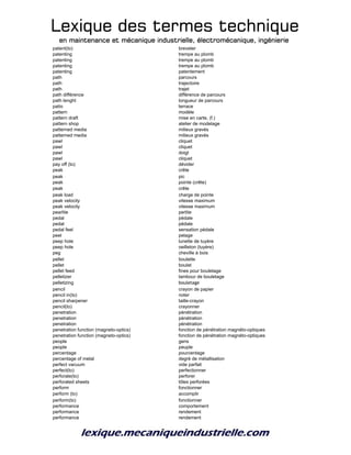 Lexique des termes techniqueLexique des termes techniqueLexique des termes techniqueLexique des termes technique
en maintenance et mécanique industrielle, électromécanique, ingénierieen maintenance et mécanique industrielle, électromécanique, ingénierieen maintenance et mécanique industrielle, électromécanique, ingénierieen maintenance et mécanique industrielle, électromécanique, ingénierie
patent(to) breveter
patenting trempe au plomb
patenting trempe au plomb
patenting trempe au plomb
patenting patentement
path parcours
path trajectoire
path trajet
path différence différence de parcours
path lenght longueur de parcours
patio terrace
pattern modèle
pattern draft mise en carte, (f.)
pattern shop atelier de modelage
patterned media milieux gravés
patterned media milieux gravés
pawl cliquet
pawl cliquet
pawl doigt
pawl cliquet
pay off (to) dévider
peak crête
peak pic
peak pointe (crête)
peak crête
peak load charge de pointe
peak velocity vitesse maximum
peak velocity vitesse maximum
pearlite perlite
pedal pédale
pedal pédale
pedal feel sensation pédale
peel pelage
peep hole lunette de tuyère
peep hole oeilleton (tuyère)
peg cheville à bois
pellet boulette
pellet boulet
pellet feed fines pour bouletage
pelletizer tambour de bouletage
pelletizing bouletage
pencil crayon de papier
pencil in(to) noter
pencil sharpener taille-crayon
pencil(to) crayonner
penetration pénétration
penetration pénétration
penetration pénétration
penetration function (magneto-optics) fonction de pénétration magnéto-optiques
penetration function (magneto-optics) fonction de pénétration magnéto-optiques
people gens
people peuple
percentage pourcentage
percentage of metal degré de métallisation
perfect vacuum vide parfait
perfect(to) perfectionner
perforate(to) perforer
perforated sheets tôles perforées
perform fonctionner
perform (to) accomplir
perform(to) fonctionner
performance comportement
performance rendement
performance rendement
 