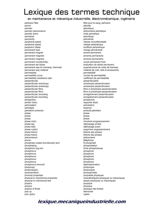 Lexique des termes techniqueLexique des termes techniqueLexique des termes techniqueLexique des termes technique
en maintenance et mécanique industrielle, électromécanique, ingénierieen maintenance et mécanique industrielle, électromécanique, ingénierieen maintenance et mécanique industrielle, électromécanique, ingénierieen maintenance et mécanique industrielle, électromécanique, ingénierie
perfusion filter filtre pour le sang, perfusion
period période
periodic périodique
periodic phenomenon phénomène périodique
periodic wave onde périodique
periodical périodique
periodicity périodicité
peripheral speed vitesse circonférentielle
peripheral speed vitesse périphérique
peripheric blister soufflure périphérique
permanent load charge permanente
permanent magnet aimant permanent
permanent magnets aimants permanents
permanent magnets aimants permanents
permanent mould(chilly) moule permanent froid
permanent set stress évaluation de stress permanent
permanent way for tramway, tramroad superstructure de voies de tramway
permanent way material matériel de voie; rails et accessoires
permeability perméabilité
permeability curve courbe de perméabilité
perméability resistance ratio coefficient de perméabilité
perpendicular perpendiculaire
perpendicular anisotropy anisotropie perpendiculaire
perpendicular anisotropy anisotropie perpendiculaire
perpendicular films films à anisotropie perpendiculaire
perpendicular films films à anisotropie perpendiculaire
perpendicular recording enregistrement perpendiculaire
perpendicular recording enregistrement perpendiculaire
perspective perspective
pertain to(to) rapporter à(se)
perturbation pertubation
petrol(gb) essence
petroleum products produits pétroliers
phase phase
phase phase
phase phase
phase in(to) introduire progressivement
phase lag déphasage arrière
phase lead déphasage avant
phase out(to) supprimer progressivement
phase theory théorie des phases
phase theory théorie des phases
phenomenon phénomène
phone téléphoner
phosphate coated (bonderized) wire fil phosphaté
phosphating phosphatation
phosphoric pig iron fonte phosphoreuse
phosphorus phosphore
phosphorus phosphore
phosphorus phosphore
phosphorus phosphore
phosphorus phosphore
phosphorus removal déphosphoration
photocopy photocopie
photocopy(to) photocopier
photosensitive photosensible
phvsical properties propriétés physiques
physical or mechanical properties caractéristiques physiques ou mécaniques
physical or mechanical test essais physiques ou mécaniques
physics physique
physics physique
physics of fluids physique des fluides
pick up décrocher
pick up(to) capter
 