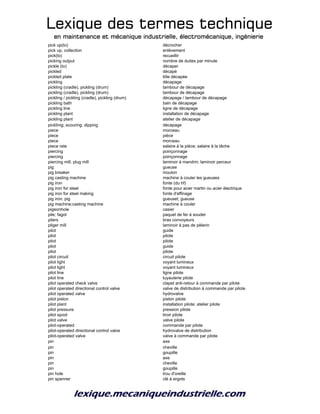 Lexique des termes techniqueLexique des termes techniqueLexique des termes techniqueLexique des termes technique
en maintenance et mécanique industrielle, électromécanique, ingénierieen maintenance et mécanique industrielle, électromécanique, ingénierieen maintenance et mécanique industrielle, électromécanique, ingénierieen maintenance et mécanique industrielle, électromécanique, ingénierie
pick up(to) décrocher
pick up, collection enlèvement
pick(to) recueillir
picking output nombre de duites par minute
pickle (to) décaper
pickled décapé
pickled plate tôle décapée
pickling décapage
pickling (cradle), pickling (drum) tambour de décapage
pickling (cradle), pickling (drum) tambour de décapage
pickling / pickling (cradle), pickling (drum) décapage / tambour de décapage
pickling bath bain de décapage
pickling line ligne de décapage
pickling plant installation de décapage
pickling plant atelier de décapage
picklinig; scouring; dipping décapage
piece morceau
piece pièce
piece morceau
piece rate salaire à la pièce; salaire à la tâche
piercing poinçonnage
piercing poinçonnage
piercing mill, plug mill laminoir à mandrin; laminoir perceur
pig gueuse
pig breaker mouton
pig casting machine machine à couler les gueuses
pig iron fonte (du hf)
pig iron for steel fonte pour acier martin ou acier électrique
pig iron for steel making fonte d'affinage
pig iron; pig gueuset; gueuse
pig machine;casting machine machine à couler
pigeonhole casier
pile; fagot paquet de fer à souder
pilers bras convoyeurs
pilger mill laminoir à pas de pèlerin
pilot guide
pilot pilote
pilot pilote
pilot guide
pilot pilote
pilot circuit circuit pilote
pilot light voyant lumineux
pilot light voyant lumineux
pilot line ligne pilote
pilot line tuyauterie pilote
pilot operated check valve clapet anti-retour à commande par pilote
pilot operated directional control valve valve de distribution à commande par pilote
pilot operated valve hydrovalve
pilot piston piston pilote
pilot plant installation pilote; atelier pilote
pilot pressure pression pilote
pilot spool tiroir pilote
pilot valve valve pilote
pilot-operated commande par pilote
pilot-operated directional control valve hydrovalve de distribution
pilot-operated valve valve à commande par pilote
pin axe
pin cheville
pin goupille
pin axe
pin cheville
pin goupille
pin hole trou d'oreille
pin spanner clé à ergots
 