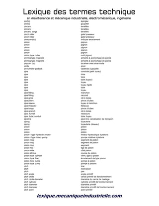 Lexique des termes techniqueLexique des termes techniqueLexique des termes techniqueLexique des termes technique
en maintenance et mécanique industrielle, électromécanique, ingénierieen maintenance et mécanique industrielle, électromécanique, ingénierieen maintenance et mécanique industrielle, électromécanique, ingénierieen maintenance et mécanique industrielle, électromécanique, ingénierie
pin(to) épingler
pin(to) goupiller
pincers tenailles
pincers tenailles
pincers, tongs tenailles
pinch roller galet presseur
pinch roller galet presseur
pinepoint(to) indiquer exactement
pinion pignon
pinion pignon
pinion pignon
pinion pignon
pinion pignon
pinion type cutter outil pignon
pinning-type magnets aimants à accrochage de parois
pinning-type magnets aimants à accrochage de parois
pinpoint (to) localiser avec exactitude
pintle pivot
pin-tumbler padlock cadenas à goupille
pipe conduite (petit tuyau)
pipe tube
pipe tube
pipe tube (tuyau)
pipe tuyau
pipe tuyau rigide
pipe tube
pipe tuyau
pipe fitting manchon
pipe fitting raccord
pipe grips clé à tubes
pipe pliers pince à tubes
pipe sleeve tuyau à manchon
pipe threader fileteuse
pipe tongs pince à tubes
pipe wrench clé à tubes
pipe; funnel retassure
pipe; tube; conduit tube; tuyau
pipeline pipe-line; canalisation de transport
piping tuyauterie
piping tuyauterie (réseau)
piston piston
piston piston
piston piston
piston - type hydraulic motor moteur hydraulique à pistons
piston - type rotary pump pompe rotative à pistons
piston ring segment de piston
piston ring segment de piston
piston ring segment
piston rod tige de piston
piston side côté piston
piston stroke course du piston
piston type cylinder vérin, type à piston
piston type flow écoulement de type piston
piston type pump pompe à piston
piston type pump pompe à pistons
pitch brai
pitch inclinaison
pitch pas
pitch angle angle primitif
pitch circle cercle primitif de fonctionnement
pitch circle diameter diamètre du cercle de rivetage
pitch cylinder cylindre primitif de fonctionnement
pitch diameter diamètre primitif
pitch diameter diamètre primitif de fonctionnement
pitch point point primitif
 