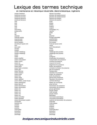 Lexique des termes techniqueLexique des termes techniqueLexique des termes techniqueLexique des termes technique
en maintenance et mécanique industrielle, électromécanique, ingénierieen maintenance et mécanique industrielle, électromécanique, ingénierieen maintenance et mécanique industrielle, électromécanique, ingénierieen maintenance et mécanique industrielle, électromécanique, ingénierie
position feedback réaction de position
positional accuracy précision de positionnement
positional accuracy précision de positionnement
positional tolerance tolérance de position
positional tolerance tolérance de position
post poste
post poteau
post poteau
post support
post support
post liming rechaulage, (m.)
postpone(to) reporter
pot godet
pot pot
potential potentiel
potential energy énergie potentielle
potentiometer potentiomètre
potentiometer potentiomètre
pound (weight) livre (poids)
pounds per square inch livres par pouce carré
pour verser
pour point point d'écoulement
pour(to) verser
powder poudre
powder metallurgy métallurgie des poudres
powder metallurgy métallurgie des poudres
power force
power puissance
power amplifier amplificateur de puissance
power consumption consommation de puissance
power control contrôle de puissance
power cut coupure de courant
power diagram diagramme de puissance
power factor facteur de puissance
power factor correction correction du facteur de puissance
power gain gain de puissance
power hammer marteau-pilon
power indicator indicateur de puissance
power limiter limiteur de puissance
power loss perte de puissance
power range gamme des puissances
power regulator régulateur de puissance
power station; power house centrale électrique
power switchboard tableau de commande
power take off prise de force
power transmission transmission de puissance
power transmission transmission de puissance
power unit groupe générateur
power unit groupe moteur
power unit unité centrale
power unit groupe moteur
power unit générateur
power-controlled commande automatique
power-operated commande automatique
power-transmission system système de transmission de puissance
practicable praticable
practical unit unité pratique
practice exercice
practice pratique
practice pratique
preamplifier préamplificateur
precaution précaution
precaution précaution
precharge précharge
 